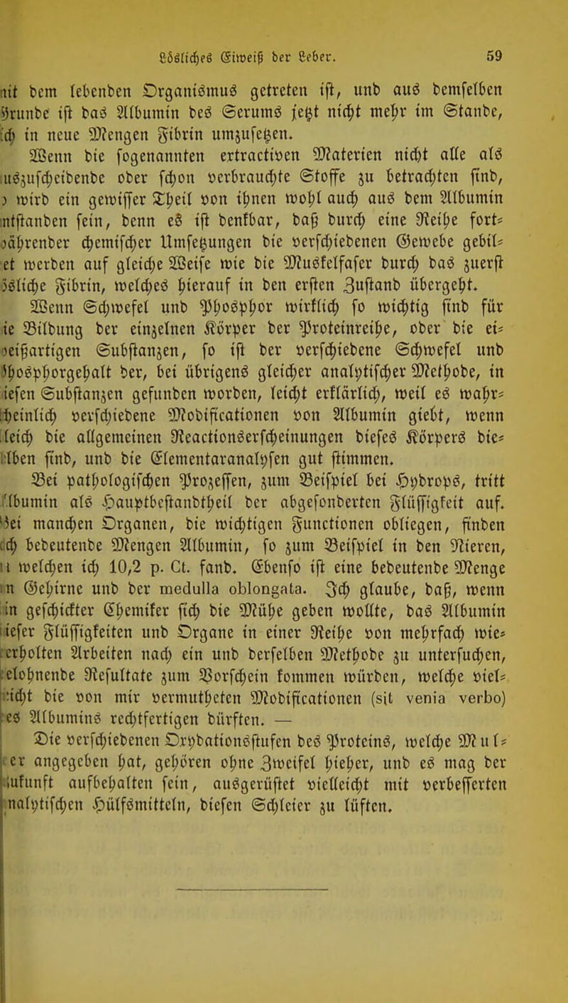 nit bem tebenben Organismus getreten ijt, unb au$ bemfetben sjrunbe ijt ba3 SUbumtn beS ©erumS jiefct ntapt me|)r im ©taube, id) in neue Mengen gtbrtn umjufefcen. SOßenn bie fogenannten ertraetttten Materien nid)t alle als utöjufa;etbenbe ober fct)on verbrauchte ©toffe ju betrauten ftnb, 5 wirb ein gewiffer £beit »on ihnen wobJ auet) aus bem Sttbumtn mtftanben fein, benn e§ ijt benfbar, baß bura) eine 3^et^e fort* oäfjrenber djemifcher Umfe^ungen bie »erfa)tebenen ©ewebe gebit* et werben auf gletd;e SDBetfe wie bie -JJtuSfelfafer bura) baS juerfr •5ölia;e gtbrin, wetdjeö hierauf in ben erften 3uftanb übergebt. SOBenn ©d;wefel unb tytyoüpfyox wirf (ich fo wichtig ftnb für ie 33ttbung ber einzelnen Körper ber ^Jrotetnretpe, ober bie et* oeifartigen ©ubftanjen, fo tji ber »erfä)iebene ©d;wefel unb Ö^oö^orge^att ber, bei übrigeng gleicher anati;tifa)er -itfefhobe, in liefen ©ubfknjen gefunben worben, Uid)t erflärlia), weil eö wahr* tfjeintta) r>erfd;iebene -äflobifteationen t>on Sülbumin gießt, wenn leid) bie allgemeinen 9ieactton3erfa)etnungen btefeS Körpers bie* l;Iben ftnb, unb bie SIementaranalt)fen gut jiimmen. 33et pathotogifetjen ^ro^effen, jum 23eifptet bei £t;brop3, tvitt '.tbumtn alö £auptbcjranbthett ber abgefonberten gtüfftgfett auf. 8e» manchen Organen, bie wichtigen gunettonen obliegen, ft'nben cä) bebeutenbe Mengen Albumin, fo 511m 33etfptet in ben Bieren, 11 wetd;en id; 10,2 p. Ct. fanb. Gsbenfo ift eine bebeutenbe Spenge :it ©ejurnc unb ber medulla oblongata. $d) glaube, baß, wenn in gefaxter G>hemifer ftä) bie 9)?ül)e geben wollte, baS SBU&umtn tefer gtüjfigfetten unb Organe in einer 3teibe »on mehrfach wie* erbitten Arbeiten nad; ein unb berfelben 9J?ethobe 31t untersuchen, celobnenbc 9iefultate jum 33orfa)ein fommen würben, welche tuet* dd)t bie t»on mir üerntutbeten SWobiftcattonen (sit venia verbo) •ei SUbunttnö rechtfertigen bürften. — ©ie »erfd;iebenen Or^battonöfiufen beö ^roteinö, welche 2D?uf* et angegeben l)at, geboren ohne 3weifel bieder, unb e6 mag ber lufunft aufbehalten fein, auägerüjtet mMd)t mit üerbefferten ;natt;tifd;en £>ülf$mitteln, biefen ©dreier ju lüften.