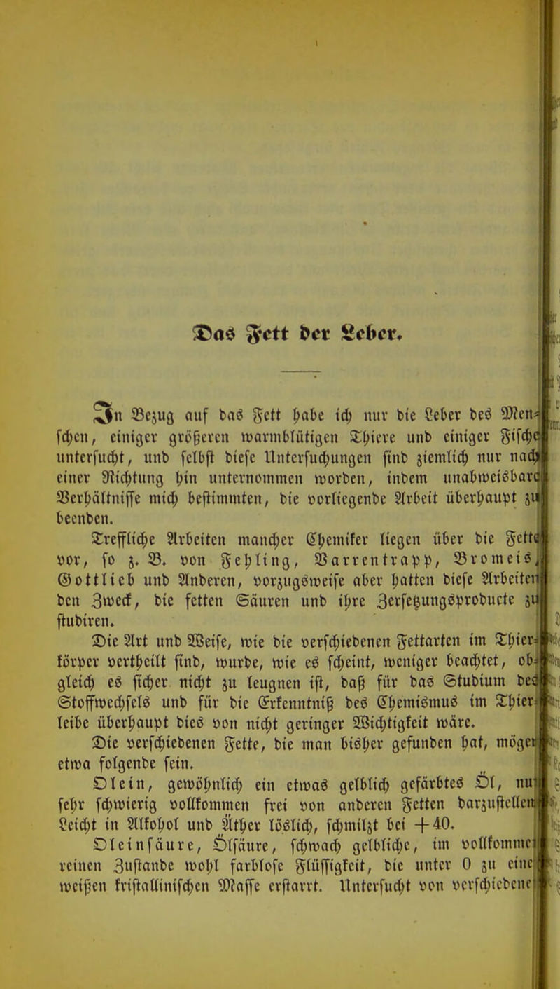 I IM Ii 3 33cjug auf baä 5ett l>abe td; nur bte £eber beö Wen fdjcn, einiger größeren warmblütigen Spiere unt> einiger gifa)e untcrfud>t, unt> fctbft tiefe llnterfuo)ungen ftnb stemltct) nur na(% einer Stiftung Inn unternommen worben, inbem unabweisbar« 93erl)ältnijfe mid; befiimmten, bie »ortiegenbe Slrbeit überhaupt j beenben. £refflid;e Arbeiten mancher Gtyemifer liegen über bie gett »or, fo j. 33. Don geling, SBarrentrapp, Söromeiä ©ottlieb unb Slnberen, »orjugöweife ober Ratten biefe Sirbeitei ben 3»r>ecf, bie fetten ©äuren unb ij>re 3erfe£ungstyrobucte j ftubiren. SDie 2lrt unb Sßeife, wie bie »erfdjiebenen gettarten im £f>ier förper »erteilt ftnb, würbe, wie eö fd;eint, weniger beamtet, ob gleia) eö jid;er nid;t ju teugnen ijl, baß für baö ©tubium bei @toffwed;fel$ unb für bie Grrfenntnifj beö G>l>emtgmu$ im £l)ier leibe überhaupt bieö »on nid;t geringer 2ßid;tigfeit wäre. Sie r>erfd;iebenen gette, bie man bisher gefunben l)at, möge etwa folgenbe fein. DI ein, gewöfmftd) ein etwas gelblid) gefärbtes Öl, nu fetjr fdjwierig üoßfommen frei »on anberen getten barjufieUc 2eid;t in SUfoljol unb 2Uf)er WßUd), fömüjt bei -(-40. Dleinfäure, Ölfäure, \<t)\vad) gelbliche, im öoüfomni reinen 3uftonbe woI;l farbfofe gtttfftgfcit, bie unter 0 ju eine weifen friftauuiifd>cn Waffe erjlorrt. Unterfud)t von »erfa)tcben*