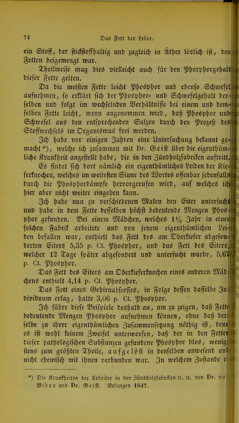 ein Stoff, ber fKdftoffbalttg unb jugteid; in sitzet fo*K$ ifl, be fetten betgemengt war. £beitwetfe mag bieä metletc&t audj für ben $)borpI)orgel>at tiefer ftette gelten. 2)a bie meifien gette Ietd)t ?5bo$pl)or unb ebenfo Schwefe aufnehmen, fo erflärt ftd) ber ^boöpbor« unb Sd;wefetgebatt ber felben unb folgt im meebfetnben 23erbättniffe bei einem unb bem felben gette Ieia)t, wenn angenommen wirb, bafj *pi)o$pbor un' Scbwefel au$ ben entfprcd;enben Saljen buraj ben *Proje£} be Stoffmecbjclö im Drgantämuö frei werben. 3ä) £abe cor einigen 3a£rcn eine Unterfudjung befannt ge= maä)t*), meldte ia) jufammen mit Dr. ©eift über bie etgentlwnu ltd;e Äranfbeit angefteltt babe, bie in ben 3ünblwljfabrifen auftritt. Gtö ftnbct fta) bort nämlid) ein eigentbümtid;e$ Seiben ber $te= ferfnoeben, welkes im weitcflen Sinne beä Söorteö offenbar jebcnfatti bura) bie $)lw<tyborbcimpfe Ijeroorgcrufen wirb, auf weld;eä i bjer aber md;t weiter eingeben fann. 3ä) babe nun ju »erjdn'ebenen 50?alen ben Siter unterfuä) unb babe in bem gette beffelbcn J>öd)ft bebeutenbe Stengen $boä= pbor gefunben. Sei einem üfläbdjen, weld)eö l'/2 3a&v in «Jie folgen gabrif arbeitete unb »on jenem eigentümlichen £ei= ben befallen mar, enthielt baä gett beä am Dberfiefer abgefom berten Griterä 5,35 p. Ct. spboöpfwr, unb baä gett beä ©terö, welcher 12 £age fpäter abgefonbert unb unterfua)t mürbe, 5,61 p. Ct. ^bostyfwr. 2)aö gett beä (Siterö am Dberfieferfnoä)en eineä anberen 3>fäb d)enö enthielt 4,14 p. Ct. ^oöpbor. 2>aS gett eineö ©ebirnabfceffeS, in gotge beffen baffelbe 3n bfotbitum erlag, batte 3,06 p. Ct. sjjboäplwr. 3d; fül)re biefe 23eifpiele beöbalb an, um ju jeigen, baf? gett bebeutenbe Mengen ^boSpbor aufnehmen fönnen, obne baß ber fetbe ju ibrer eigentümlichen 3ufammenfe§ung nötbj'g tfi, bcnif eö ifl mobt feinem 3wetfel unterworfen, bafj ber in ben gerffl biefer pat^otogifd;en Subfknjen gefunbenc ^boSpbor bloö, wenig! jtenä jum größten £beile, aufgclöft in benfclben anmefenb un > nid)t ebemifeb, mit ü;nen vevbunbcn mar. 3n wclcbcm 3»P«rtbc c *) >Dic Äranff)citcn ber Arbeiter in ben 3ünbf)oläf(ibrifen tc. lt. von Dr. o 0 SSibra unb Dr. ©eift. erlangen 1847.