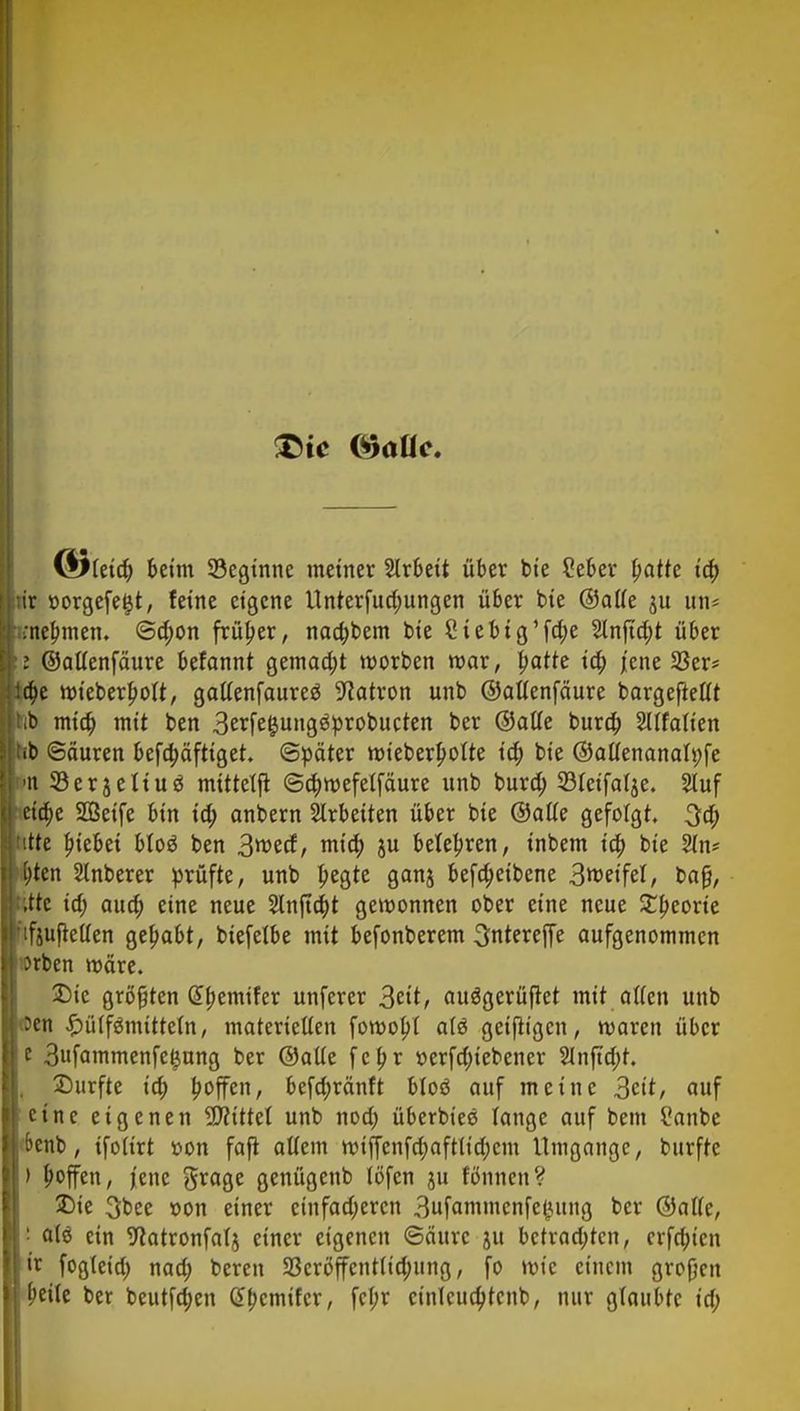 ÖJleid) beim ^Beginne metner Arbeit über bie ?eber tyatte id) ir oorgefeijt, feine eigene Unterfud;ungen über bie ©alle $u un* .nehmen. @d;on früher, naa)bem bie Siebig'fd;e Stnftc^t über i ©allenfäure befannt gemad;t morben mar, patte id) jene 23er* a)e mieberbolt, galtenfaureö Patron unb ©allenfäure bargeftetlt >b mid) mit ben 3erfe&ung3probucten ber ©alle buro) 2llfalien fb (Säuren befebäftiget. Später mieberbotte id) bie ©allenanali;fe in 23er3eIiu3 mitteljt ©cbmefelfäure unb burd; 93leifalje. 2luf eio)e SÖeife bin id; anbern Arbeiten über bie ©alle gefolgt. 3a) •tte |)iebei bto$ ben 3roecf, mid; ju belebren, inbem io) bie 2ln* ()tcn Stnberer prüfte, unb begte ganj befd)eibene 3weifel, bafj, ,ttc id) aud; eine neue 2lnftd)t gewonnen ober eine neue %tyeoxk ifjuftellen gehabt, biefelbe mit befonberem 3ntereffe aufgenommen Jrben märe. Die größten Gbemifer unferer 3ät, auößerüfiet mit alten unb 'en £ülfämttte(n, materiellen fomobl atö geifligen, maren über e 3ufammenfeljung ber ©alte febr t>erfd)icbener 2lnftd;t. Durfte id) hoffen, befd;ränft bloö auf meine 3ett, auf eine eigenen bittet unb noa) überbiee lange auf bem l'anbc benb, ifoltrt »on faft allem miffenfd;aftlid)cm Umgänge, burfte ' ^ffen, jene Srage genügenb löfcn ju tonnen? Die 3bee r>on einer cinfad;ercn 3ufammcnfctutng ber ©atfe, : a(ö ein Watronfalj einer eigenen <3äurc ju betrachten, crfd)icn ir fogleid; nad; bereu 23cröffcnt(id;ung, fo mic einem großen peile ber beutfd)en Cbcmifcr, fcl;r cinlcucbtcnb, nur glaubte id;