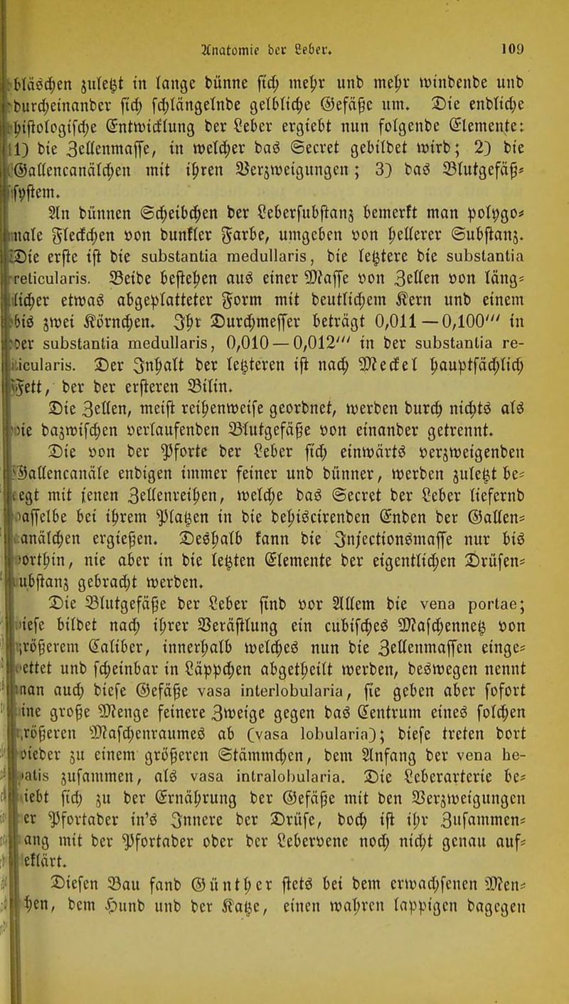 hbläädjen jute&t in lange bünne fid; metjr unb metyr wtnbenbe unb fburd;etnanber ftd; fd;tängetnbe getMtc^e ©efäße um. £)te enbttd;e hf>ijWogifd;e Gnitwitfhing ber Seber ergtebt nun foigenbe Elemente: 11) bie 3ettenmaffe, in wetd;er baö ©ecret gebitbet wirb; 2) bie C@aüencanäld;en mit i£ren 2$eräweigitngcn; 3} baä SWutgefäfj* iifpjtem. Sin bünnen @d;eibd;en ber 2eberfubfian§ bemerft man polpgo* imate Stedden »on bunfier Sarbe, umgeben »on gelterer ©ubftanj. £Die erfie ifi bte substantia raedullaris, bte festere bte substantia [•reticularis. SBeibe befielen auö einer SWaffe tton 3etten tton läng* }i(ia)er etwaö abgeplatteter gorm mit beutltd;em $ern unb einem wii smet $i>rnd;en. tyt 2)urd;meffer beträgt 0,011 — 0,100' in Wer substantia medullaris, 0,010 — 0,012' in ber substantia re- ticularis. £>er 3ntjatt ber teueren ijt nao) 9)?edel l)auptfäd;Iid; <$ett, ber ber erfteren S3tttn* Sie Betten, metft retljenwetfe georbnet, werben burd; md;t$ att boie ba$nrifd;en »ertaufenben 33tutgefä£e c-on einanber getrennt. Sie öon ber Pforte ber 2eber ftd; einwärts r-erjweigenben iSattencanäie enbtgen immer feiner unb bünner, werben juteijt be* pgt mit fetten 3ettenrei^en, weta)e baö ©ecret ber Seber liefernb taaffelbe bei tfjrem sJMa£en in bie bejuöcirenben @nben ber ©allen* |i.anätd;en ergtefjen. £)e8l)alb fann bie ^njecttongmaffe nur biö horten, nie aber in bie testen demente ber eigentltd;en Drüfen* liubjtanj gebrad;t werben. Sie 33ltttgefäf}e ber Ceber ftnb »or Stltem bte vena portae; |>iefe btlbet nad; iljrer SSeräfilung ein cubtfd;e$ 3J?afa)enne^ r>on irrerem dattber, innerhalb wela)eö nun bie 3ettenmaffcn etnge* cttet unb fdjeinbar in 2äppa)en abgeheilt werben, beäwegen nennt (tan aud; btcfe ©efäfje vasa interlobularia, fie geben aber fofort ine große Sftenge feinere 3tt>etge gegen ba3 Zentrum eineö folgen irreren sI)?afd;enraumeö ab Cvasa lobularia); btefe treten bort .neter 51t einem größeren @tämmd;en, beut Slnfang ber vena he- jiatis äufantmen, aU vasa intralohularia. Sie Seberarterie be* tfebt ftd; ju ber (£rnäl)rung ber ©efäpe mit ben SSerjweigungcn ! er ^fovtaber in'ö innere ber Srüfe, bod; ifi il;r 3ufawmcn* ;ang mit ber ^fortaber ober ber Seberöene nod; ntcbt genau auf? 'eflärt. Siefen 33au fanb ©untrer ftctö bei bem erwad;fenen Wien* i)en, bem £mnb unb bcr $a{jc, einen wat;rcn lappigen bagegeu