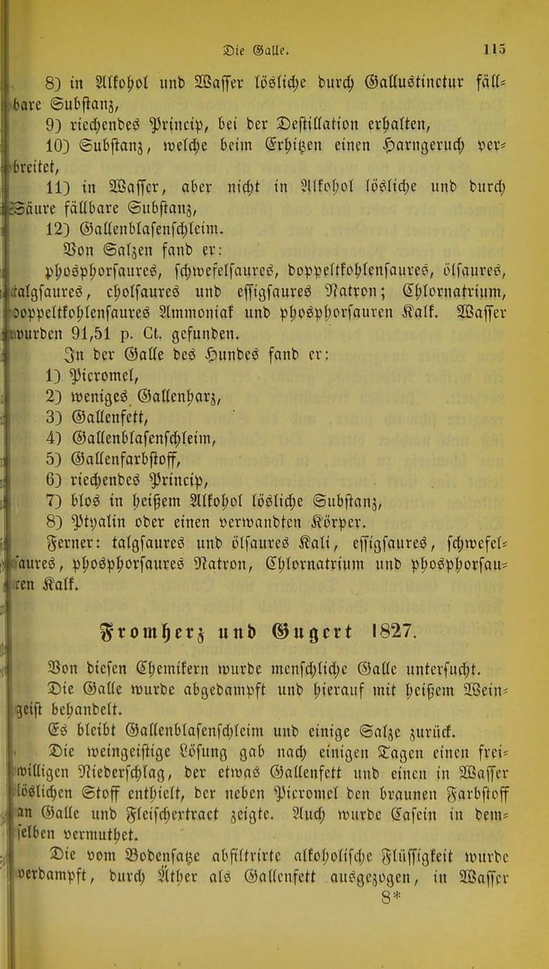 8) in Sllfofcot unb SBaffer lööltd;e burd; ©ailuötinctur fäll* bare ©ubftanj, 9) rieajcnbeö ^rtnctp, bei ber Deftillarion ermatten, 10) ©ubflanj, meldje beim Grrbi^en einen ^arngernd; x>cx* breitet, 11) in UBaffcr, aber nid)t in 5llfpl;ol löSlidje unb burd) SSäure fällbare ©ubfianj, 12) ©allenblafenfdjteim. SSon ©aljen fanb er: ptyosplmrfaureS, fd>tvcfctfaurc<?, boppelffotytenfaureö, ölfaum\ dalgfaureö, clmtfaureö unb effigfaureö Patron; @bJornatrtum, 'öoppeltfobJcnfaureS Sltnmoniaf unb pl;o$pl)orfaurcn Äalf. Sßaffer würben 91,51 p. Ct. gefunben. 3n ber ©alle beö £unbeö fanb er: 1) ^Jicromel, 2) wenige^ ©allen^arj, 3) ©allenfetr, 4) @allenblafenfd;leun, 5) ©aaenfarbfioff, 6) rtecfoenbeö sJ)rinci)), 7) bloö in l;eifjem Sllfofml lösliche ©ubftanj, 8) ^h;alin ober einen öermanbtcn Körper. gerner: talgfaureö unb ölfaureö $ali, effigfaureö, fd;mefet* naureö, pboö^borfauree Patron, @l;lornatrium unb ptyogpljorfau* iren Äatf. $rom!jet$ unb ©ugert 1827. 33on biefen @l;emifern mürbe mcnfdjlidjc ©alle unterfud;t. Die ©aüe mürbe abgebampft unb hierauf mit Reißern 2ßein- getjt bc^anbett. bkibt ©allenblafenfd)leim unb einige ©alje ntrücf. Die meingeijh'ge Söfunß 9a^ ad> einigen Sagen einen frei« billigen 9f ieberfdjlag, ber etmaß ©allenfett unb einen in SÜSaffer [öölicfjcn (Stoff enthielt, ber neben ^icromet ben brauneu ftarbftoff j «in ©alle unb gleifd;ertract jeigte. 2lua) mürbe Gtafein in bem= jelben »ermutiget. Die üom 23obenfa$e abftltrirtc alfol;olifd)c fttüfft'gfeit mürbe I »erbampft, bura) 2lrl;er afö ©allcnfett autogen, in SBaffer g*