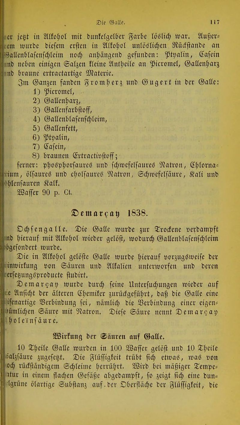 er je&t in 2llfol>ot mit bunfelgelber ftarbe löSlid; war. Stüter* cm mürbe btefem erjien in Sllfolpol unlo$lid;en Stütfftonbe an 5)aßenblafenfd;leim noa) anfmngenb gefunden: ppalin, Giafeitt •.nb neben einigen ©atjen ftetne Sintberte an ^icromel, ©altenjjarj nb braune extractartige SDfaterie. 3m ©anjen fanben ^romjjerj unb ©ugert in ber ©alte: 1) ^icromel, 23 ©altenljarä, 3) ©allenfarbjtoff, 4) ©atlenblafenfd)teim, 53 ©altenfett, 6} $tt;altn, 73 ÖTafein, 83 braunen @x'tractü>ftoff; ferner: pljiogpljorfaureö unb fdjwefelfaureg Patron, d^torna- Kum, ötfaureö unb cf)olfaureö Patron, @a)mefelfäure, $ali unb [tytenfauren ®alf. Baffer 90 p. Ct. SDemat(?at) 1838. £)d;fengatte. Sie ©alle würbe jur SErodene soeicbampft nb hierauf mit Sllfopot lieber geloft, wobura) ©allenblafertfa)tetm E>gefonbert würbe. Sie in 2llfol)ol getöfte ©alle würbe hierauf »or^ugSwetfe ber tnwirfung »on «Säuren unb Matten unterworfen unb beren erfe$ung6probucte ftubirt. Semarcat) würbe burd) feine Ünterfud;ungen wieber auf :e 2lnfta)t ber älteren G^emifer jurücfgeführt, bafj bie ©alte eine ifenartige 33erbtnbung fei, nämlid; bie 33erbinbung einer eigen* uümttdjen @äure mit Patron. Stefe ©äure nennt Semarcat; ''pol einfäure. SBtrfunö ber (Säuren auf ©alle. 10 Steile ©alle würben in 100 SOßaffer gelöft unb 10 £l;eile 5aljfäure jugefe^t. Sie glüffigfeit trübt ftd) etwaö, waö »on oa) rücfftänbigem @a)leime tyerrüprt. Sirb bei mäßiger SEempe* ltur in einem flachen ©efäße abgebampft, fo jeigt ftd; eine bun= (grüne biartige Subftanj auf.ber £>berflädjc ber glüffigfeit, bie