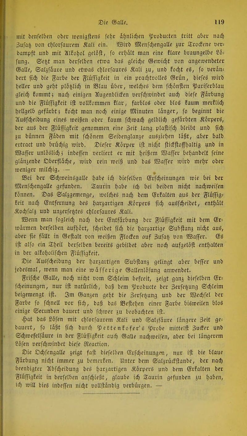 mit benfelben ober roenigftenS fefjr ähnlichen $>robucten tritt aber nach •Jufafc oon cfjlorfaurem Äali ein. SBirb SRenfchengatle jur SrocEene »er= bampft unb mit Mlfofjol gelöft, fo ertjdlt man eine flare braungelbe $55= fung. <3e£t man berfelben etroa baS gleiche ©eroicht oon angeroenbeter ©alle, ©aljfdure unb etwas cbjorfaureö Äali ju, unb focht eS, fo oerän= bert fid) bie garbe ber glüffigfeit in ein pradjtoolleö ©rün, biefeS wirb tjcller unb geht plöfclid) in Slau über, welches bem fdjönften spariferbtau gleich fommtj nad) einigen 2tugenblicEen oerfd)tt>inbet aud) biefe gärbung unb bie glüffigfeit ift oollfommen flar, farblos ober bloS faum merflid) hellgelb gefärbt} fod)t man nod) einige Minuten Idnger, fo beginnt bie 2tuSfd)eibung eines roeifjen ober faum fdjroad) gelblid) gefdrbten ÄörperS, ber aus ber glüffigfeit genommen eine 3eit lang plaftifd) bleibt unb fid) ju bünnen gäben mit fdjönem ©eibenglanje ausgehen läfit, aber balb ertract unb brüchig mirb. 2Mefer Äörper ift nid)t ftitfftofffjaltig unb in SBaffer unlöslich; inbeffen oerliert er mit Ijei^em Sffiaffer beljanbelt feine gldnjenbe Dberftddje, wirb rein roeijj unb baS SBaffer wirb mefjr ober weniger milchig. — Sei ber ©chroeinSgalle Ijabe id) biefelben (Srfdjeinungen mie bei ber SJtenfd)engalle gefunben. Saur'in fyäbe id) bei beiben nid}t nadjroeifen fSnnen. 2)aS ©aljgemenge, roeldjeS nad) bem Gcrfalten aus ber glüffig= feit nad) Entfernung beS harzartigen ÄörperS fid) auSfd)eibet, enthalt Äodjfalj unb unjerfe|teg chlorfaureS Äali. 2Benn man fogleid) nad) ber (Entfärbung ber glüffigfeit mit bem @r= roärmen berfelben aufhört, fdjeibet fid) bie fyarjartige ©ubftanj nid)t auS, aber fie fallt in ©eftalt oon roeifjen glocfen auf 3ufafc oon SBaffer. ®S ift alfo ein Sfjeil berfelben bereits gebilbet aber nod) aufgelöft enthalten in ber alfotjolifdjen glüffigfeit. 23ie 2fuSfd)eibung ber ^arjartigen ©ubftanj gelingt aber beffer unb jebeSmal, roenn man eine mdfferige ©allenlöfung anmenbet. grtfdje ©alle, nod) nicht com (Schleim befreit, jeigt ganj biefelben @r= fdjeinungen, nur ift natürlid), baß bem ^robucte ber jkrfefcung Schleim beigemengt ift. 3m ©anjen geht bie 3erfefcung unb ber SBechfel ber garbe fo fd)nell »or fid), bap baS 95eftel)en einer garbe biSroeilen bloS einige ©ecunben bauert unb ferner ju beobachten ift. £at baS g6fen mit djtorfaurem Äali unb ©aljfdure Idngere 3eit ge= bauert, fo läßt fid) burd) sp e tte n f o fer' 6 $>robe mictelft 3ucfer unb ©djmefelfdure in ber glüffigfeit aud) ©alle nadjroeifen, aber bei längerem Cßfen cerfdjminbet biefe Sleaction. Die Od)fengalle jeigt faft biefetOen ©rfdjeinungcn, nur ift bie blaue gärbung nidjt immer ju bemerfen. Unter bem ©aljrücfftanbc, ber nach beenbigter 2Cbfd)eibung beS tjarsactigen &6rperS unb bem SrFalten ber glüffigfeit in berfelben anfdjießt, glaube id) Saurin gefunben ju tjaben, ich will bie§ inbeffen nid)t oollftdnbig oerbürgen. —