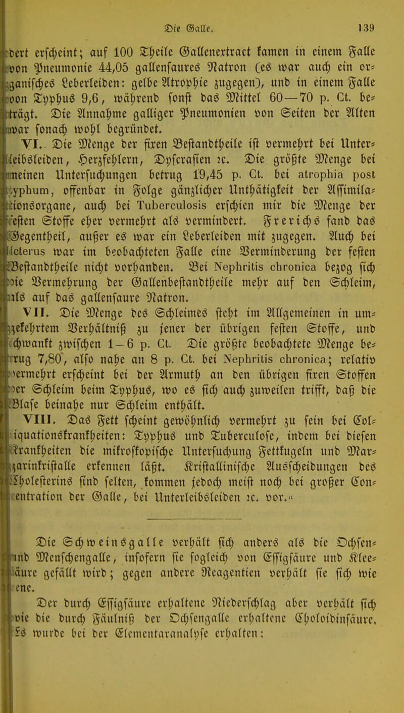 bcrt erfd;eint; auf 100 Steile ©attenertract famen in einem gatte won Pneumonie 44,05 gaflenfaureö Patron (eö war aud) ein or* iganifcbeö Cebertetben: gette Sltroppte zugegen), unb in einem gatte >oon Stylus 9,6, wäbrenb fonß bag bittet 60—70 p. Ct. be* trägt. Sie Slnnabjne gaßiger Pneumonien »on ©eiten ber Sitten «war fonaa) tt>opt begrünbet VI. Sie Stenge ber firen 23eftanbtlmie tfi »ermebrt bei Unter* [(eiböteiben, £erjfebjern, Syfcraften ic. Sie grüßte Stenge bei meinen Unterfud)ungen betrug 19,45 p. Ct. bei atrophia post typhum, ofenbar in Solge gän^ia)er Untbättgfeit ber Slffimita* tionSorgane, aud) bei Tuberculosis erfa)ien mir bie Stenge ber r'ejten Stoffe el)er r-ermebrt aU »ermtnbert. $rerta)ö fanb baö t©egentbeil, außer e$ war ein £ebertetben mit jugegen. 2lud) bei .Icterus war im beobaa)teten gälte eine Sßerminberung ber feften EBeflanbtlmle nicht »orbanben. 33ei Nephritis chronica bejog fta) >oie Sßermebrung ber ©aftenbeftanbtbeile mehr auf ben ©a)teim, ulö auf baö gattenfaure Patron. VII. Sie Stenge bcö ©cbleimeö jiebt im Slttgemeinen in um* Uefehrtem Serbättntß ju jener ber übrigen feften ©toffe, unb (cbwanft jwifeben 1-6 p. Ct. Sie größte beobachtete Spenge be* vrug 7,80, alfo nahe an 8 p. Ct. bei Nephritis chronica; retatiö uermebrt erfd)eint bei ber Slrmutb an ben übrigen ft'ren ©toffen 'Oer ©cbleim beim £t;pbu$, wo eö ftd; aud) juweiten trifft, baß bie R3Iafe beinahe nur @d;Ieim enthält. VIII. Sag §ett febetnt gewöhnlich »ermel)rt ju fein bei G>ot* iquattonöfranf fetten: £i;pbu$ unb £ubercutofe, inbem bei biefen i,?ranrbeiten bie mtfroffopifd)e Unterfud;ung gettfugeln unb Star* liarinfriftafte erfennen läßt. ftriftattinifdje 2Iu3fcbeibungen beö £boIejterinö finb fetten, fommen j'eboa) meifl nod; bei großer (Ton* rentration ber ©aife, bei Unterleiböteiben :c. üor.« Sie ©a)wein6galte üerbätt ftd; anberö a!3 bie £)d;fen* unb Stenfcbengalie, infofern fte fogtctd; von Grfftgfäure unb ittee* mm gefälit wirb; gegen anbere üfeagentien t-erbätt fte ftd; wie ene. Ser burd; @ffigfättre erhaltene SJteberfd;fag aber ücrljätt ftd) öie bie burd; gätttniß ber Dd;fengaUc erhaltene dbofoibtnfäure. würbe bei ber (Stcmentaranah;fe erhalten: