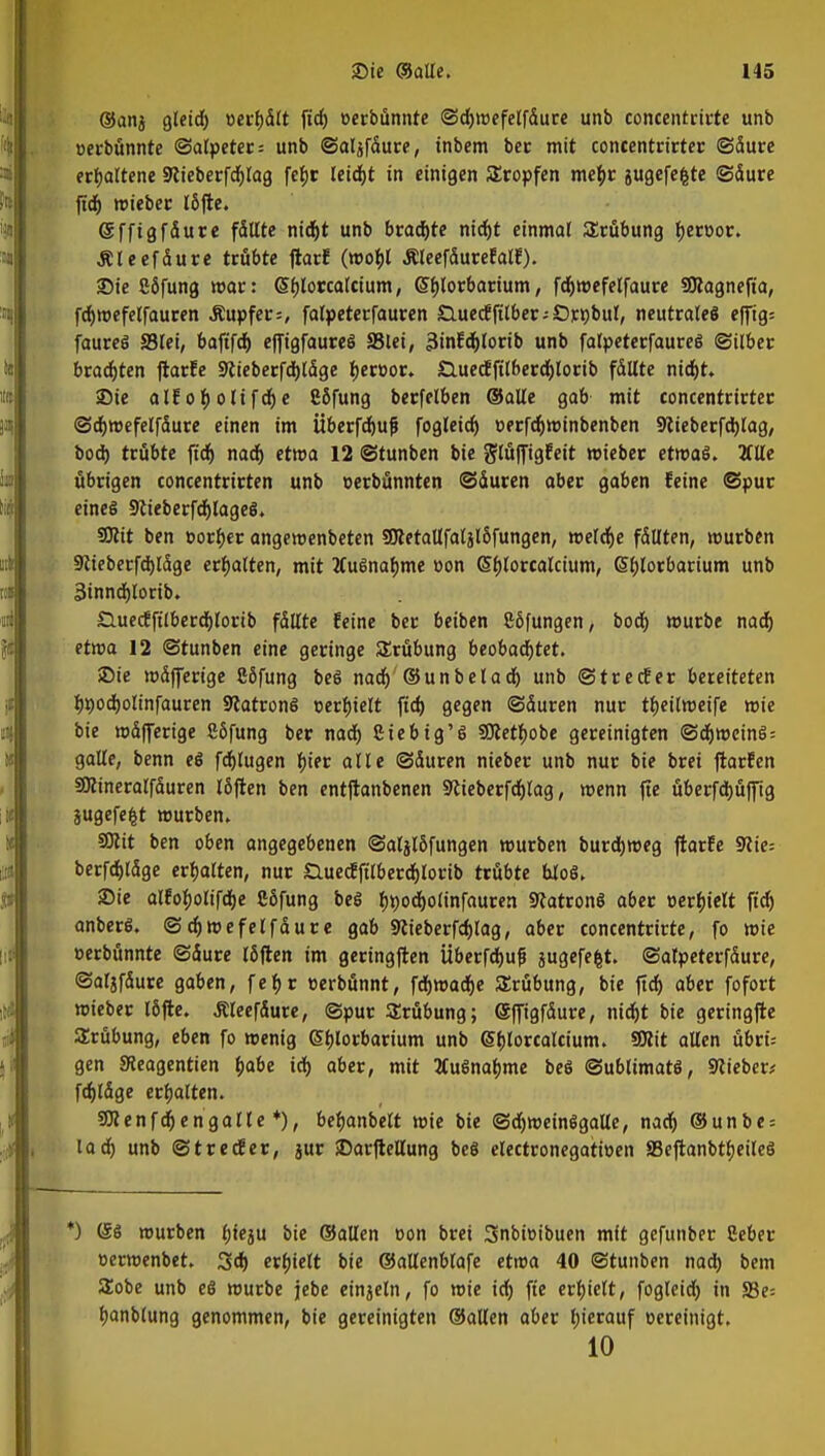 ©ang gleid) »erf)dlt fidj »erbünnte ©djwefelfdure unfa concentrirte unb »erbünnte ©alpeter = unb ©aljfdure, inbem ber mit concentrirter ©dure erhaltene 9cieberfd)lag fefjc leidjt in einigen tropfen metyr gugefefcte ©dure ftdj wieber l5fte. ©ff ig f dure fällte nidjt unb brad)te nid)t einmal Srübung fjerüor. Äleefdure trübte ftarf (wobj Äleefdurefalf). Sie 86fung war: <5f)lorca(cium, (Sbjorbarium, fdjmefelfaure SJlagnefia, fdjwefelfauren Äupfer=, falpeterfauren SlucdEfitbcr - Oprjbul, neutrale« efftg= faureS ffilei, baftfd) effigfaureS 8$lei, 3infd)lorib unb falpeterfaureS ©über brachten ftarfe Siieberfdjldge fjeroor. £luecfftlberd)lorib fdltte nirfjt» Sie alfofjolifdje CSfung berfelben ©alle gab mit concentrirter ©djwefelfdure einen im Überfdjuf fogleid) cerfdjwinbenben 9tieberfd)lag, bod) trübte ftd) nad) etwa 12 ©tunben bie glüffigfeit wieber etwas. Tille übrigen concentrirten unb oerbünnten ©duren aber gaben feine ©pur eines 9cieberfdjlageS. SOlit ben »orf)er angewenbeten 3Retallfatäl5fungen, welche fdllten, würben 9cieberfd)ldge erhalten, mit ÄuSnafjme oon <5f)lorcalcium, Gsfjlorbarium unb 3innd)lorib. Sluecfft'lberdjlorib fdllte feine ber beiben göfungen, bod) würbe nad) etwa 12 ©tunben eine geringe Srübung beobadjtet. Sie wdfferige Cöfung beS nad) ©un bei ad) unb ©trecfer bereiteten Iwodjolinfauren 9tatronS oerfjtelt ftd) gegen ©duren nur tfjeilmeife wie bie wdfferige 26fung ber nad) ßiebig'S SOtettyobe gereinigten ©d)WeinS = galle, benn es fdjlugen tyter alle ©duren nieber unb nur bie brei ftarfen SOcineralfduren I6flen ben entflanbenen SRieberfdjIag, wenn fic überfdjüffig jugefefct würben. SDcit ben oben angegebenen ©aljlöfungen würben burdjweg ftarfe 9<cie= berfdjldge erhalten, nur £luecEftlberd)lorib trübte bloS. Sie alfo^olifdje Sßfung bei Ijnodjolinfauren StatronS aber »erhielt ftd) anberS. ©d)wefelfdure gab 9cieberfd)lag, aber concentrirte, fo wie »erbünnte ©dure löften im geringften Überfdjuf jugefefct. ©atpeterfdure, ©aljfdure gaben, fetyr oerbünnt, fdjwadje Srübung, bie ftd) aber fofort wieber löjte. Äleefdure, ©pur Trübung; (Sffigfdure, nid)t bie geringfte Srübung, eben fo wenig Sblorbarium unb Sfjlorcalcium. 9ftit allen übri= gen 3teagentien fcabe id) aber, mit HuSnafjme beS Sublimats, lieber; fdjldge erbalten. SÜcenfdjengalle *), beljanbelt wie bie ©d)meinSgalle, nad) @unbe = lad) unb ©trecfer, jur Sarftellung beS electronegatwen SBeftanbtfjeileS *) (5S mürben fjfeju bie ©allen oon brei 3nbioibuen mit gefunber Ceber oerwenbet. 3d) erhielt bie ©atlenblafe etwa 40 ©tunben nad) bem Sobe unb eö würbe jebe einjetn, fo wie id) fte erfjielt, fogleid) in S3e= banblung genommen, bie gereinigten ©allen aber hierauf oereinigt. 10