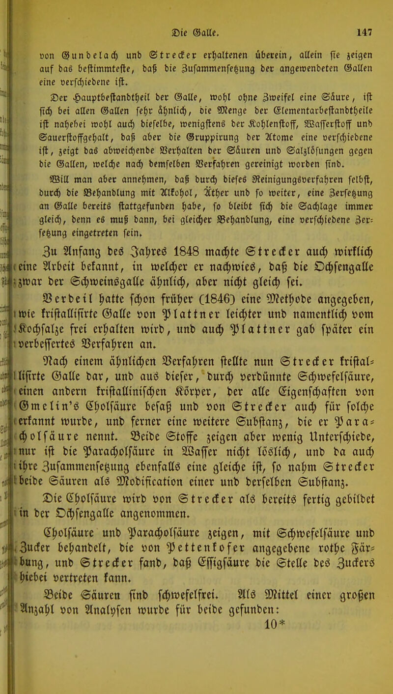 lg 1 üi 1:1 tat ;;e !!(!! |a Ii iifi »on ©unbelad) unb ©trecfer erhaltenen überein, altein fte jeigen auf baö beftimmtefte, ba|j bie 3ufammenfe§ung ber angeroenbeten ©allen eine oerfdjiebene ift. 23er #auptbeftanbtbeil ber ©alle, wof)l oljne ämeifel eine (Säure, ift ftdj bei allen ©allen febr ä^nlidj, bie SKenge ber (Slementacbeftanbtfjeile ift nafjebei n>ot)l aud) biefelbe, roenigftenS ber Äofjlenftoff, SBafferftoff unb ©auerftoffgebalt, baß aber bie ©ruppirung ber 2ftome eine oerfrfjiebcne ift, jeigt baö abroeidjenbe SSerbalten ber ©duren unb ©aljlSfungen gegen bie ©allen, roeldje nad) bemfelben SJerfabren gereinigt werben ftnb. Sßill man aber annehmen, baf burd) biefeö Steinigungäoerfabren felbft, burd) bie JBefjanblung mit 2Clfobol, #tfjer unb fo weiter, eine sterfefcung an ©alle bereits ftattgefunben fjabe, fo bleibt fid) bie @ad)lage immer gleid), benn es muf bann, bei gleicher SBeljanblung, eine »erfdjiebene 3er= fefcung eingetreten fein. 3u Anfang be$ Styxtö 1848 madjte ©treuer aud) wirflid) fjteme Slrbeit Manntf in weld)er er nad)wieä, bajj bie Dd)fengalle 5$ ,jwar ber @a)wetnögal(e älmlid), aber nid)t gleid) fei. 33 erbet! l)atte fd)on früher (1846) eine Sftetljobe angegeben, irctc frifiatliftrte ©alte »on statiner letzter unb namcnttid) »om $oa)falje frei erhalten wirb, unb aud) ^tattner gab fpäter ein i »erbeffertes 23erfal)ren an. 9iaa) einem ä£nlid)en 35erfa|>ren fteflte nun ©trecfer frifials lifirte ©alte bar, unb aus* btefer, burd) »erbünnte ©d)wefetfäure, 'einen anbern frtjtaUinifd)en Körper, ber alte @igenfa)aften »on ©meltn'g @l)oIfäure befaf} unb »on ©trecfer aud) für fo!d)e erfannt würbe, unb ferner eine weitere ©ubjtans, bie er $5ara* d)otfcture nennt. 33eibe «Stoffe jeigen aber wenig Unterfa)iebe, mur ift bie $araä)oIfäure in SÖßaffer nid)t löölid), unb ba aud) iljre 3ufammenfe$ung ebenfalte eine gteid)e ift, fo naljm ©trecfer Ibeibe ©äuren aU -DTobiftcatton einer unb berfetben ©ubftans. £>te «Ibotfäure wirb »on ©treuer atö bereits fertig gebitbet in ber Oa)fengatte angenommen. Giljolfäure unb ^arad)otfäure aeigen, mit ©cfjwefetfäure unb Ii 3ucfer beljanbett, bie »on ^3ettenfofer angegebene rotbe gär* y tbung, unb ©trecfer fanb, bafj Sffigfäure bie ©teile beö 3uder3 b Riebet »ertreten fann. 23etbe ©äuren ftnb fd)wefelfrei. 2llö Littel einer großen Slnjabl »on Slnalpfen würbe für beibe gefunben: 10* :ti ii Ii M ii