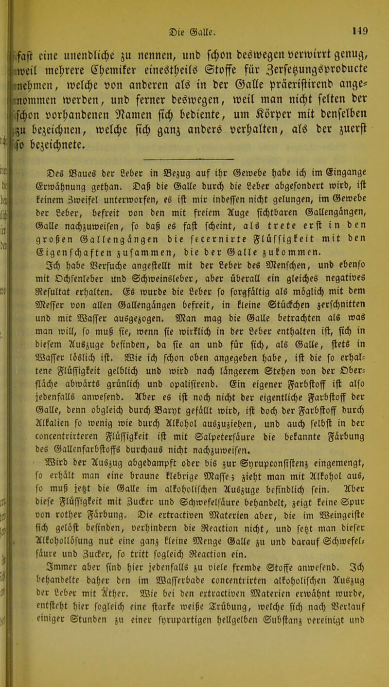 .fajl eine uuenbltü)e ju nennen, unb fa>n belegen uertturrt genug, weil mehrere @l>emtfer etneötpettö Stoffe für 3erfe$ung$probucte tne^men, welche »on anbeven aU in ber ©alte präertfttrenb ange* ßtommen werben, unb ferner belegen, weil man ma)t fetten ber :ftt)on »or|>anbenen tarnen fta) bebtente, um Körper mit benfetben &u be$eia)nen, roelape fta) ganj anberö »erhalten, afä ber juerft fo bejetä)nete. 2)eS S3aueS ber Ceber in SSejug auf tbr ©eioebe babe id) im Singange (Srrodbnung getban. £>a(i bie ©alle burd) bie Seber abgefonbert wirb, ift feinem Zweifel unterworfen, el ift mir inbeffen nicf)t gelungen, im ©eroebe ber Ceber, befreit oon ben mit freiem Äuge ftd)tbaren ©allengdngen, ©alle nadhjuroeifen, fo bafj eS fa(l febeint, alö trete erft in ben großen ©allengdngen bie fecernirte glüffigfeit mit ben (Sigcnfdjaften jufammen, bie ber ©alle jufommen. 3d) fjabe SSerfudje angeftellt mit ber Ceber bei SDlenfdjen, unb ebenfo mit Ddjfenleber unb ©cfyroeinSleber, aber uberaU ein gleidjeö negatioeö 5Refultat erbatten. @ö mürbe bie Ceber fo forgfdltig alö m6glid) mit bem SÖleffer oon allen ©allengdngen befreit, in f leine ©tücfdjen jerfdjnitten unb mit SBaffer auggejogen. SBlan mag bie ©alte betrachten alö roaS man toill, fo muß ft'e, menn fte mirflid) in ber 8eber enthalten ift, fid) in biefem tfufyuge beftnben, ba fie an unb für fid), alö ©alle, ftetS in Söaffer l6siid) ift. SBie id) fd)on oben angegeben babe, ift bie fo erbal= tene glüffigfeit gelblid) unb wirb nad) Idngerem ©teben oon ber £>ber= fücbe abwdrtö grünlid) unb opaliftrenb. ©in eigener ^arbfloff ift olfo jebenfalll antoefenb. 2tber eö ijt nod) nid>t ber eigentliche garbftoff ber ©alle, benn obgleich, burd) SSarut gefdllt wirb, ijt bodj ber gfarbftoff burd) 2Clfalien fo roenig mie burd) tflfobol au$jujieben, unb audb felbft in ber concentrirteren glüffigfeit ift mit ©alpeterfdure bie befannte S^rbung beö ©allenfarbftoffö burcbauS nicht nadjjmoeifen. fffitrb ber 2Cu$jug abgebampft ober bis jur ©prupconft'ftenj eingemengt, fo erbdtt man eine braune fiebrige SBlaffe; jiebt man mit 2Clfobol au$, fo muf jefct bie ©alle im alfofjolifdben tfuSjuge befinblid) fein. 2fber biefe glüffigfeit mit 3ucfer unb ©cbmefelfdure bebanbelt, jeigt feine ©pur oon rotber gdrbung. SDie ertractioen ?9laterien aber, bie im Sßeingeifte fid) gelöft beftnben, oerbinbern bie fJleaction nicfjt, unb fefct man biefer 2tlfoboll6fung nut eine ganj fleine Wenge ©alte ju unb barauf <3d)toefel; fduie unb 3ucfer, fo tritt fogleid) Sleaction ein. 3mmer aber ftnb bier jebenfallö ju oiele frembe (Stoffe anmefenb. 3d) bebanbelte baber ben im fffiafferbabe concentrirten alfobolifd)en tfuöjug ber Ceber mit tftber. 2Bie bei ben ertractioen SRatericn enodbnt mürbe, fntftcbt bift fogleid) eine ftarfe roeijje SEröbung, locldje fid) nad) fßerlauf einiger Stunben ju einer fnrupartigen bellgelben ©ubftanj oereinigt unb