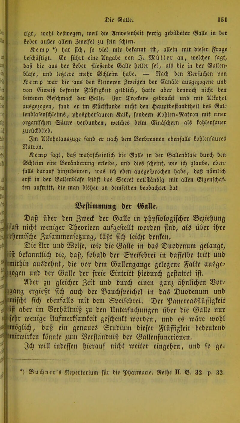 tigt, wobt beSmegen, weil bie 2Cntt)cfcn^cft fettig gebitbeter ©alte in ber Hebet aujjer altem Sweifet ju fein fcfjien. Äemp *) tyat ftd), fo biet mir befannt ift, allein mit biefer grage befdjdftigt. (Sc fufjrt eine 2tngabe »on 3» SHüller an, »eldjer fagt, bafi bie aus bet Seber ftiefienbe ©alte geltet fei, als bie in bet ©alten= blafe, unb testete mebr (Sdjleim fjabe. — STCad) ben SJerfudjen oon Äemp war bie 'aus ben fteineten 3»eigen bet Sandte ausgesogene unb oon (Siroeijj befreite glüffigEeit gelbtid), ^atte abet bennodj nidjt ben bitteren ©efdjmac! bet ©alte. 3ur Srocfene gebracht unb mit 2llJof)ol auSgejogen, fanb er im 9?ücE|ranbe nidjt ben ^auptbeflanbtljeil bes ®al= lenblafenfdjleimS, pfjoSpborfauren .Ralf, fonbern &oblen = Patron mit einer organifdjen Säure oerbunben, roeldjeS beim (Sindfdjern als fobjenfauet jurucfblieb. 3m JtlfobolauSjuge fanb er nad) bem Verbrennen ebenfalls fotjlenfaureS Patron. Äemp fagt, ba|j wafjrfdjeintidj bie ©alle in ber ©allenblafe burd) ben @d)leim eine SSerdnberung erteibe, unb bieS fdjeint, roie id) glaube, eben: falls barauf bjnjubeuten, roaS id) eben auSgefprodjen fjabe, bafj ndmlid) erft in ber ©allenblafe felbfl baS ©ecret eollfrdnbig mit alten @igenfd)af= ten auftritt, bie man bisher an bemfelben beobachtet §at 33eftimmung ber ©alle. £af? über ben 3wecf ber ©atte tn pl^ftologtf^er SBejteljung 'Jfvaft nifyt weniger £l)eorteen aufgefletft Worten ftnb, äl# über tf>re c|>emtfc^e 3ufammenfe§ung, läfjt fta) teilet benfen. £>ie 2lrt unb SCßetfe, wie bie ©alte tn baö £)uobenum gelangt, ijl befannttta) bte, bafj, fobatb ber ©peifebrei in baffetbe tritt unb ^ tmitbjn auäbepnt, bie oor bem ©atfengange gelegene Blatte auöge* l^ogen unb ber ©alte ber freie dintvitt fneburä) geftattet ift. Slber ju gteidjer 3eit unb buro) einen ganj ä^ntid^en 33or* (gang ergießt jta; aua) ber Saucbjpeiapel in ba$ Suobenum unb müfdjt ftä) ebenfalte mit bem ©peifebret. ©er $ancrea$flüfftgfeit ift aber im 33erfwftm{j ju ben Unterfua)ungen über bie ©alle nur fepr wenige Slufmerffamfeit gefdjenft worben, unb eö wäre wobj möglia), bafj ein genaue^ ©tubium biefer glüjftgfeit bebeutenb 'mitttrirfen formte jum 33erflänbnifj ber ©attenfunettonen. 3a) mit inbeffen hierauf ntd;t weiter eingeben, unb fo ge= *) »udjncr'S SHepertorium für bie $pf>armacic. SHeibe II. S3. 3*2, p. 32.