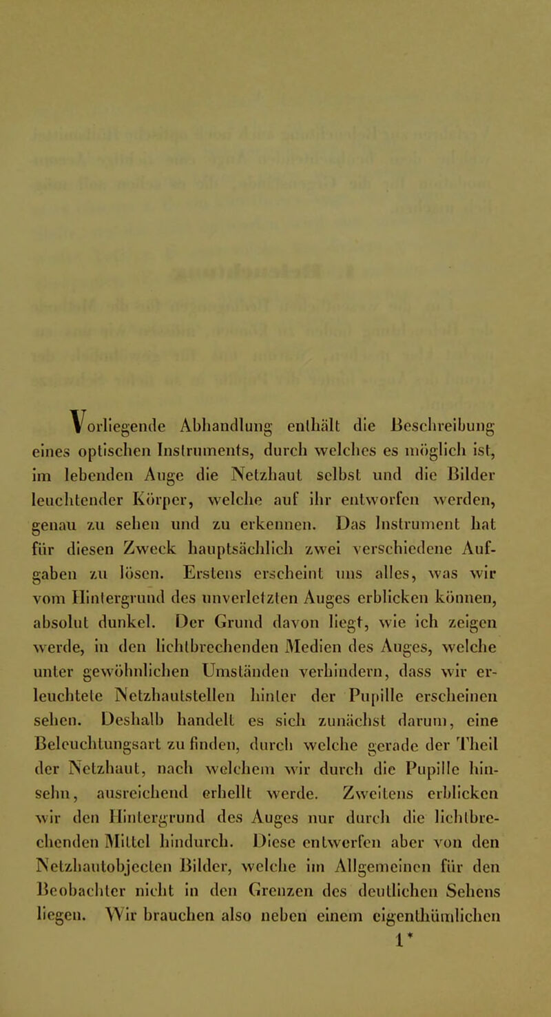 Vorliegende Abhandlung enthalt die Beschreibung eines optischen Instruments, durch welches es möglich ist, im lebenden Auge die Netzhaut selbst und die Bilder leuchtender Körper, welche auf ihr entworfen werden, genau zu sehen und zu erkennen. Das Instrument hat für diesen Zweck hauptsächlich zwei verschiedene Auf- gaben zu lösen. Erstens erseheint uns alles, was wir vom Flintergrund des unverletzten Auges erblicken können, absolut dunkel. Der Grund davon liegt, wie ich zeigen werde, in den lichlbrechenden Medien des Auges, welche unter gewöhnlichen Umständen verhindern, dass wir er- leuchtete Nctzhautstellen hinter der Pupille erscheinen sehen. Deshalb handelt es sich zunächst darum, eine Beleuchtungsart zu finden, durch welche gerade der Tin'il der Netzhaut, nach welchem wir durch die Pupille hin- sehn, ausreichend erhellt werde. Zweitens erblicken wir den Hintergrund des Auges nur durch die lichlbre- chenden Mittel hindurch. Diese entwerfen aber von den Netzhautobjcclen Bilder, welche im Allgemeinen für den Beobachter nicht in den Grenzen des deutlichen Sehens liegen. Wir brauchen also neben einem cigenthümlichen V
