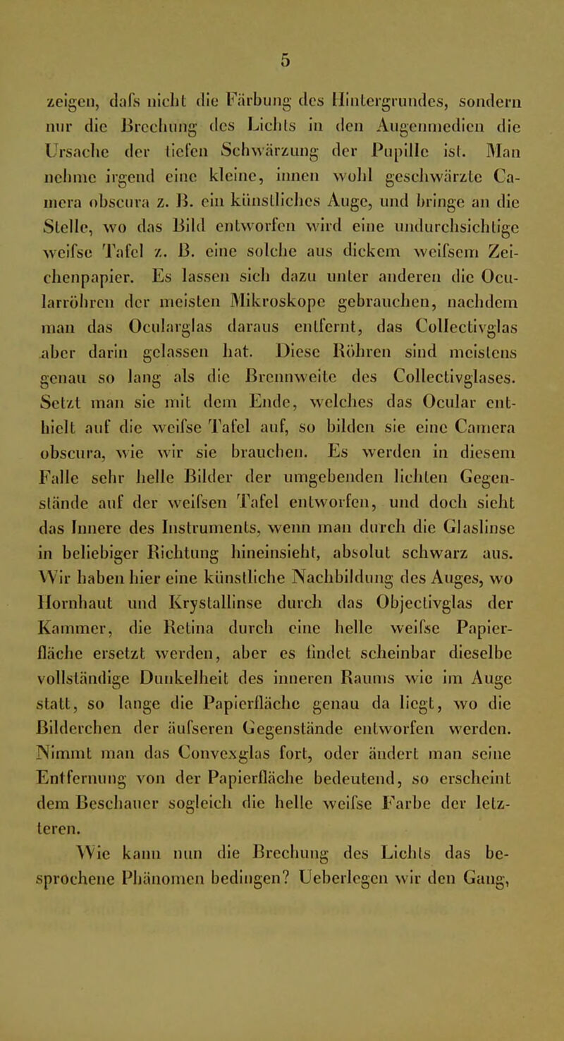 zeigen, dafs nicht die Färbung des Hintergrundes, sondern nur die Brechung des Lichts in den Augenmedien die Ursache der liefen Schwärzung der Pupille ist. Man nehme irgend eine kleine, innen wohl geschwärzte Ca- mera obscura z. B. ein künstliches Auge, und bringe an die Stelle, wo das Bild entworfen wird eine undurchsichtige weifse Tafel z. B. eine solche aus dickem weifsem Zei- chenpapier. Es hissen sich dazu unter anderen die Ocu- larröhren der meisten Mikroskope gebrauchen, nachdem man das Ocularglas daraus entfernt, das Collectivglas aber darin gelassen hat. Diese Röhren sind meistens genau so lang als die Brennweile des Collectivglases. Setzt man sie mit dem Ende, welches das Ocular ent- hielt auf die weifse Tafel auf, so bilden sie eine Camera obscura, wie wir sie brauchen. Es werden in diesem Falle sehr helle Bilder der umgebenden lichten Gegen- stände auf der weifsen Tafel entworfen, und doch sieht das Innere des Instruments, wenn man durch die Glaslinse in beliebiger Richtung hineinsieht, absolut schwarz aus. Wir haben hier eine künstliche Nachbildung des Auges, wo Hornhaut und Krystallinse durch das Objectivglas der Kammer, die Retina durch eine helle weifse Papier- fläche ersetzt werden, aber es findet scheinbar dieselbe vollständige Dunkelheit des inneren Raums wie im Aua;c statt, so lange die Papierflächc genau da liegt, wo die ßildcrchen der äufseren Gegenstände entworfen werden. Nimmt man das Convcxglas fort, oder ändert man seine Entfernung von der Papierfläche bedeutend, so erscheint dem Beschauer sogleich die helle weifse Farbe der letz- teren. \\ ie kann nun die Brechung des Lichts das be- sprochene Phänomen bedingen? Ueberlegcn wir den Gang,