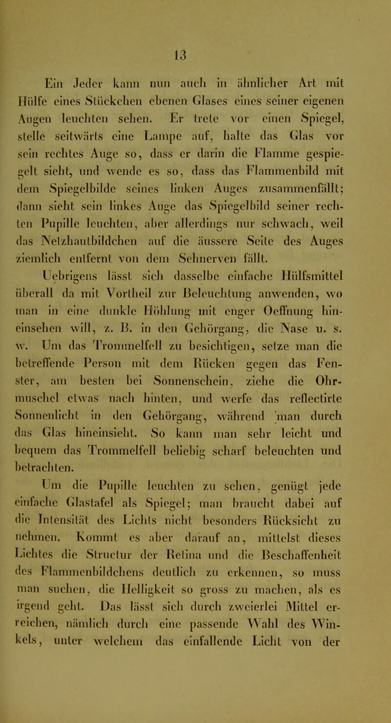 Ein Jeder kann nun auch in ähnlicher Art mit Hülfe eines Stückchen ebenen Glases eines seiner eigenen Augen leuchten sehen. Er trete vor einen Spiegel, stelle seitwärts eine Lampe auf, halte das Glas vor sein rechtes Auge so, dass er darin die Flamme gespie- gelt sieht, und wende es so, dass das Flammenbild mit dein Spiegelbilde seines linken Auges zusammenfallt; dann sieht sein linkes Auge das Spiegelbild seiner rech- ten Pupille leuchten, aber allerdings nur schwach, weil das Nelzhautbildchen auf die äussere Seile des Auges ziemlich entfernt von dem Sehnerven fällt. Uebrigens lässt sich dasselbe einfache Hülfsmittel überall da mit Vortheil zur Beleuchtung anwenden, wo man in eine dunkle Höhlung mit enger Oefhiung hin- einsehen will, z. B. in den Gehörgang, die Nase n. s. w. Um das Trommelfell zu besichtigen, selze man die betreffende Person mit dem Bücken gegen das Fen- ster, am besten bei Sonnenschein, ziehe die Ohr- muschel etwas nach hinten, und werfe das reflectirle Sonnenlicht in den Gehörgang, während man durch das (das hineinsieht. So kann man sehr leicht und bequem das Trommelfell beliebig scharf beleuchten und betrachten. Um die Pupille leuchten zu sehen, genügt jede einfache Glastafel als Spiegel; man braucht dabei auf die Intensität des Lichts nicht besonders Bücksicbt zu nehmen. Kommt es aber darauf an, mittelst dieses Lichtes die Structur der Belina und die Beschaffenheit des Flammenbildchens deutlich zu erkennen, so muss man suchen, die Helligkeit so gross zu machen, als es irgend geht. Das lässt sich durch zweierlei Mittel er- reichen, nämlich durch eine passende Wahl des Win- kels, unter welchem das einfallende Licht von der