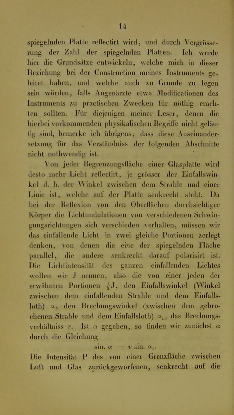 spiegelnden Platte refleetirt wird, und durch Vergrösse- rung <ler Zahl der spiegelnden Platten. Ich werde hier die Grundsätze entwickeln, welche mich in dieser Beziehung bei der Construction meines Instruments ge- leitet haben, und welche auch zu Grunde zu legen sein würden, falls Augenärzte etwa Modifikationen des Instruments zu practischen Zwecken für nölhig erach- ten sollten. Für diejenigen meiner Leser, denen die hierbei vorkommenden physikalischen Begriffe nicht geläu- fig sind, bemerke ich übrigens, dass diese Auseinander- setzung für das \ erständniss der folgenden Abschnitte nicht nolbwendig ist. Von jeder Begrenzungsfläche einer Glasplatte wird desto mehr Lichl reflectirt, je grösser der Einfallswin- kel d. h. der Winkel zwischen dem Strahle und einer Linie ist, welche auf der Platte senkrecht steht. Da bei der Reflexion von den Oberflächen durchsichtiger Körper die Lichtundulationen von verschiedenen Schwin- gungsrichlungcn sich verschieden verhallen, müssen wir das einfallende Licht in zwei gleiche Portionen zerlegt denken, von denen die eine der spiegelnden Fläche parallel, die andere senkrecht darauf polarisirt ist. Die Lichtintensität des ganzen einfallenden Lichtes wollen wir J nennen, also die von einer jeden der erwähnten Portionen ij, den Einfallswinkel (Winkel /.wischen dem einfallenden Strahle und dem Einfalls- lolh) a, den Brechungswinkel (zwischen dem gebro- chenen Strahle und dem Einfallslolh) <xu das Brechungs- verhältniss v. Ist « gegeben, so finden wir zunächst u durch die Gleichung sin. a — v sin. otj. Die Intensität P des von einer Grenzfläche zwischen Luft und Glas zurückgeworfenen, senkrecht auf die