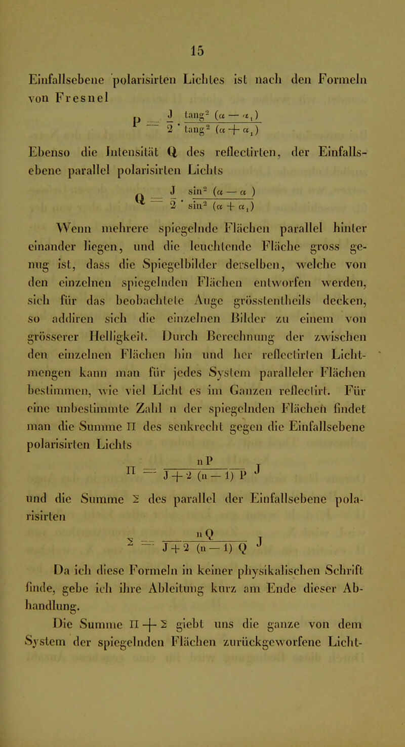 Einfallsebene polarisirten Lichles ist nach den Formeln von Fresnel J lang2 (« — r — 2 * tang2 (« + «,) Ebenso die Intensität Q des reflcctirlen, der Einfalls- cbcne parallel polarisirten Liehls J sia2 (« — a ) ** — 2 sin2 (« + «,) Wenn mehrere spiegelnde Flächen parallel hinter einander liegen, und die leuchtende Fläche gross ge- nug ist, dass die Spiegelbilder derselben, welche von den einzelnen spiegelnden Flächen entworfen werden, sich für das beobachtete Auge grosstentheils decken, so addiren sich die einzelnen liildcr zu einem von grösserer Heiligkeil. Durch Berechnung der zwischen den einzelnen Flächen hin und her reflectirten Licht- mengen kann man für jedes System paralleler Flächen bestimmen, wie viel Licht es im Ganzen rcfleeliii. Für eine unbestimmte Zahl n der spiegelnden Flächen findet man die Summe n des senkrecht gegen die Einfallsebene polarisirten Lichts nP n — J + 2 (.1 — 1) P und die Summe 5 des parallel der Einfallsebene pola- risirten «Q T 'S — J + 2 (u-1) Q J Da ich diese Formeln in keiner physikalischen Schrift finde, gebe ich ihre Ableitung kurz am Ende dieser Ab- handlung. Die Summe TL -j- 2 giebt uns die ganze von dem System der spiegelnden Flächen zurückgeworfene Licht-