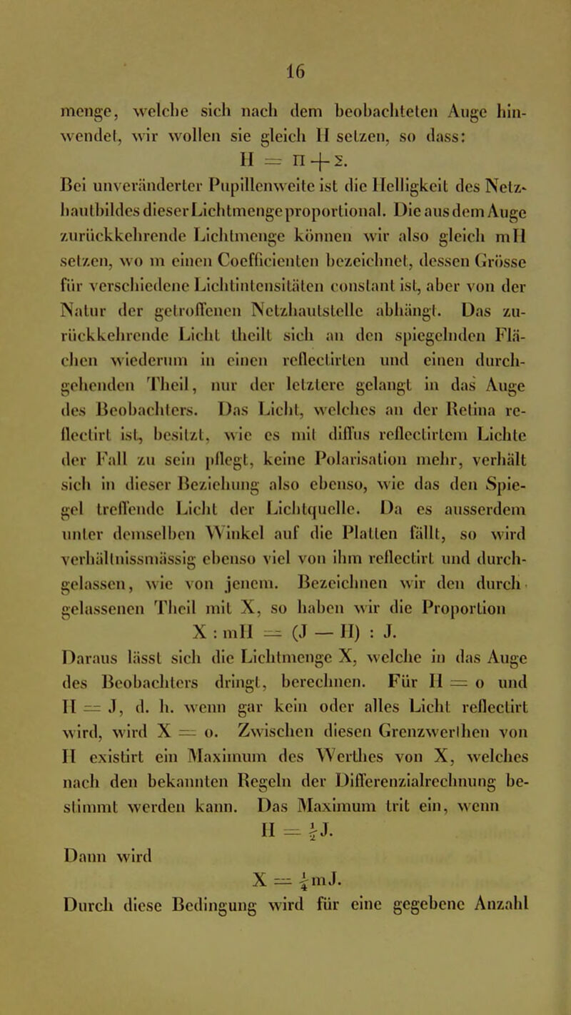 menge, welche sieh nach dem beobachteten Auge hin- wendet, wir wollen sie gleich 11 setzen, so dass: H = n-f s. Bei unveränderter Pupillenweite ist die Helligkeit des Netz» bautbildes dieser Lichtmenge proportional. Die aus dem Auge zurückkehrende Lichtmenge können wir also gleich mll setzen, wo m einenCoefficienten bezeichnet, dessen Grösse für verschiedene Lichtintensitäten constanl ist, aber von der Natur der getroffenen Netzhautstelle abhängt. Das zu- rückkehrende Lichl theill sich an den spiegelnden Flä- chen wiederum in einen reflectirten und einen durch- gehenden Theil, nur iler letztere gelangt in das Auge des Beobachters. Das Lichl. welches an der Retina re- Qectirl ist, besitzt, wie es mil diffus reflectirtem Lichte der Fall ZU Sein pflegt, keine Polarisation mehr, verhält sich in dieser Beziehung also ebenso, wie das den Spie- gel treffende Licht der Lichtquelle. Da es ausserdem imier demselben Winkel auf die Platten lallt, so wird verhältnissmässig ebenso viel von ihm reflectirt und durch- gelassen, wie von jenem. Bezeichnen wir den durch gelassenen Theil mit X, so haben wir die Proportion X:mH = (J — II) : J. Daraus lässl sich die Liehtnienge X, welche in das Auge des Beobachters dringt, berechnen. Für H = o und H — J, d. h. wenn gar kein oder alles Licht reflectirt w ird, wird X — o. Zw ischen diesen Grenzwert hen von II existirt ein Maximum des Werthes von X, welches nach den bekannten Regeln der Differenzialrechnung be- stimm! werden kann. Das Maximum trit ein, wenn II = iJ- Dann wird X == £mJ. Durch diese Bedingung wird für eine gegebene Anzahl