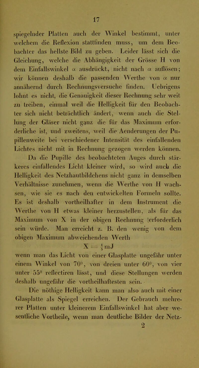 spiegelnder Platten auch der Winkel bestimmt, unter welchem die Reflexion stattfinden muss, um dem Beo- bachter das hellste Bild zu geben. Leider liisst sich die Gleichung, welche die Abhängigkeit, der Grösse H von dorn Einfallswinkel a ausdrückt, nicht nach « auflösen; wir können deshalb die passenden Werthe von a nur annähernd durch Kechnungsversuchc finden. Uebrigens lohnt es nicht, die Genauigkeit dieser Rechnung sehr weit zu treiben, einmal weil die Helligkeit für den Beobach- ter sieb nicht beträchtlich ändert, wenn auch die Stel- lung der Gläser nicht ganz die für das Maximum erfor- derliche ist, und zweitens, weil die Aenderungen der Pu- pillenweite bei verschiedener Intensität des einfallenden Lichtes nicht mit in Rechnung gezogen werden können. Da die Pupille des beobachlelen Auges durch stär- keres einfallendes Licht kleiner wird, so wird auch die Helligkeit des Nelzhaulhildchens nicht ganz in demselben Verhältnisse zunehmen, wenn die Werlhe von II wach- sen, wie sie es nach den entwickelten Formeln sollte. Es ist deshalb vortheilhafter in dem Instrument die \\ erlhe von H etwas kleiner herzustellen, als für das Maximum von X in der obigen Rechnung [erforderlich sein würde. Man erreicht z. B. den wenig von dem obigen Maximum abweichenden Werth X = |mJ wenn man das Licht von einer Glasplatte ungefähr unter einem Winkel von 70, von dreien unter 60°, von vier unter T)5° reflectiren lässt, und diese Stellungen werden deshalb ungefähr die vorteilhaftesten sein. Die nölhige Helligkeit kann man also auch mit einer Glasplatte als Spiegel erreichen. Der Gebrauch mehre- rer Platten unter kleinerem Einfallswinkel hat aber we- sentliche Vortheile, wenn man deutliche Bilder der Netz- 2