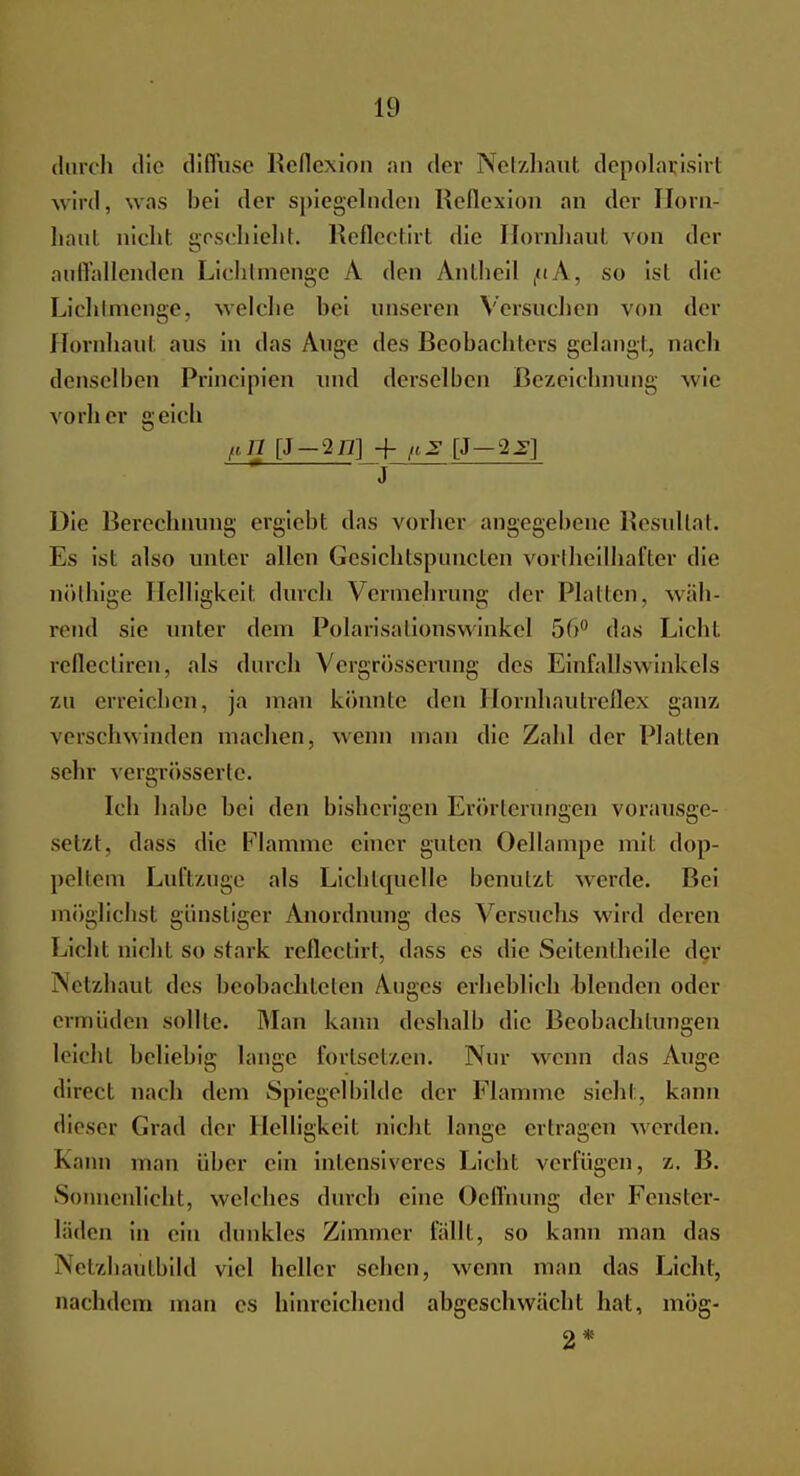 durch die diffuse Reflexion an der Netzhaut depolarjsirt wird, was bei der spiegelnden Reflexion an der Horn- haut nicht, grschichI. Reflectirt die Hornhaut von der auffallenden Lichtmenge A den Anlheil (<iA, so ist die Lichtmenge, welche hei unseren Versuchen von der Hornhaut aus in das Auge des Beobachters gelangt, nach denselben Principicn und derselben Bezeichnung wie vorher geich ,,g[J-2iT] + [J-2Jg] J Die Berechnung ergieht das vorher angegebene Resultat. Es ist also unter allen Gesichtsp'uncten vorlheilhafter die nöthige Helligkeit durch Vermehrung der Platten, wäh- rend sie unter dem Polarisationswinke] 5(>° das Licht reflectiren, als durch Vergrösserung des Einfallswinkels zu erreichen, ja mau könnte den Hornhautreflex ganz, verschwinden machen, wenn man die Zahl der Platten sehr vergrösserte. Ich habe hei den bisherigen Erörterungen vorausge- setzt, dass die Flamme einer guten Oellampe mit dop- peltem Luftzuge als Lichtquelle benutzt werde. Bei möglichst günstiger Anordnung des Versuchs wird deren Licht nicht SO stark reflectirt, dass es die Seitentheile der Netzhaut des beobachteten Auges erheblich blenden oder ermüden sollte. Man kann deshalb die Beobachtungen leicht beliebig lange fortsetzen. Nur wenn das Auge direct nach dem Spiegel bilde der Flamme sieht , kann dieser Grad der Helligkeit nichl lange ertragen werden. Kann man über ein intensiveres Licht verfügen, z. B. Sonnenlicht, welches durch eine Oeffnung der Fenster- läden in ein dunkles Zimmer fällt, so kann man das Netzhaütbild viel heller sehen, wenn man das Licht, nachdem man es hinreichend abgeschwächt hat, mög- 2 *