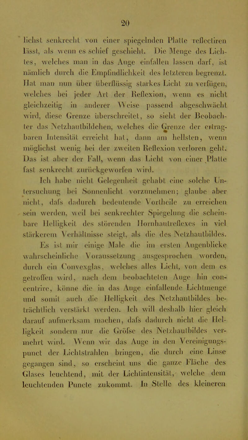 liehst senkrecht von einer spiegelnden Platte reflecliren liissl, als wenn es schief geschieht. Die Menge des Lich- les, welches man in das Auge einfallen lassen darf, ist ? D 7 nämlich durch die Empfindlichkeit des letzteren begrenzt. Hat man nun üher überflüssig starkes Licht zu verfügen, welches hei jeder Art der Reflexion, wenn es nicht gleichzeitig in anderer AN eise passend abgeschwächt wird, diese Grenze überschreitet, so sieht der Beobach- ter das jNelzhaul.bildchcn, welches die Grenze der etfrag- baren Intensität erreicht hat, dann am hellsten, wenn möglichst wenig bei der zweiten Reflexion verloren gehl. Das ist aber der Fall, wenn das Licht von einer Piatie fast senkrecht zurückgeworfen wird. Ich habe nicht Gelegenheit gehabt eine solche Un- tersuchung bei Sonnenlicht vorzunehmen; glaube aber nicht, dafs dadurch bedeutende Vortheile 'zu erreichen sein werden, weil bei senkrechter Spiegelung die schein- hare Helligkeit des störenden llornhaulrellexes in viel stärkerem Verhältnisse steigt, als die des Nelzhaulbildcs. Es ist mir einige Male die im ersten Augenblicke wahrscheinliche Voraussetzung ausgesprochen worden, durch ein Convexglas. welches alles Licht, von dem es getroffen wird, nach dem beobachteten Auge hin con- cenlrirc, könne die in das Auge einfallende Lichlmenge und somil auch die Helligkeit des Netzhaulbildes be- trächtlich verstärkt werden. Ich will deshalb hier gleich darauf aufmerksam machen, dafs dadurch nicht die Hel- ligkeit sondern nur die Gröfsc des Nelzhaulbildcs ver- mehrt wird. AVenn wir das Auge in den Vereinigungs- punet der Lichtstrahlen bringen, die durch eine Linse gegangen sind, so erscheint uns die ganze Fläche des Glases leuchtend, mit der Lichtintensität, welche dem leuchtenden Puncte zukommt. In Stelle des kleineren