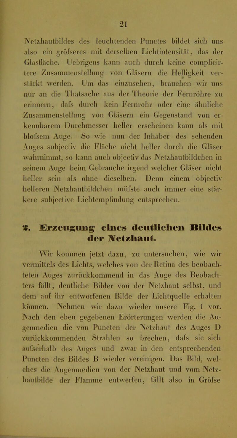 Netzhautbildes des leuchtenden Punctes bilde! sich uns also ein grÖfseres mit derselben Lichtintensität, das der Glasfläche. Uebrigens kann auch durch keine complicir- tere Zusammenstellung von Gläsern die Helligkeit ver- stärkt werden. Um das einzusehen, brauchen wir uns nur an die Thatsache aus der Theorie der Fernröhre /-u erinnern, dafs durch kein Fernrohr oder eine ähnliche Zusammenstellung von Gläsern ein Gegenstand von er- kennbarem Durchmesser heller erscheinen kann als mit blofseni Auge. So wie nun der Inhaber des sehenden Auges subjecliv die Fläche nicht heller durch die Gläser wahrnimmt, so kann auch objectiv das Netzhäutbildchen in seinem Auge beim Gebrauche irgend welcher Gläser nicht heller sein als ohne dieselben. Denn einem objectiv helleren Netzhautbildchen mülste auch innner eine stär- kere subjective Lichtempfindung entsprechen. «. Erzeugung eines deutlichen Bildes der Netzhaut. AN ir kommen jetzt dazu, zu untersuchen, wie wir vermittels des Lichts, welches von der Retina des beobach- teten Auges zurückkommend in das Auge des Beobach- ters fällt, deutliche Bilder von der Netzhaut selbst, und dem auf ihr entworfenen Bilde der Lichtquelle erhallen können. Nehmen wir dazu wieder unsere Fig. 1 vor. Nach den eben gegebenen Erörterungen werden die Au- genmedien die von Puncten der Netzhaut des Auges D zurückkommenden Strahlen so brechen, dafs sie sich aufserhalb des Auges und zwar in den entsprechenden Puncten des Bildes B wieder vereinigen. Das Bild, wel- ches die Augcnmedien von der Netzhaut und vom Netz- hautbilde der Flamme entwerfen, fällt also in Gröfse