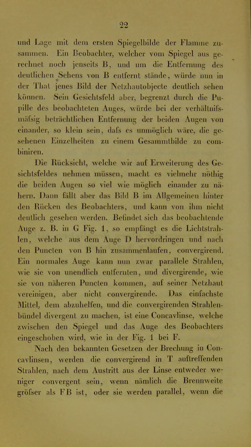 und Lage mit dem ersten Spiegelbilde der Flamme zu- sammen. Ein Beobachter, welcher vom Spiegel aus ge- rechnet noch jenseits B, und um die Entfernung des deutlichen Sellens von B entfernt stände, würde min in der That jenes Bild der Netzhautobjecte deuüicb sehen können. Sein Gesichtsfeld aber, begrenz! durch die Pu- pille des beobachteten Auges, würde bei der verhältnifs- mäfsig beträchtlichen Entfernung der beiden Augen von einander, so klein sein, dafs es unmöglich wäre, die ge- sehenen Einzelheiten zu einem Gesammtbilde zu com- biniren. Die Rücksicht, welche wir auf Erweiterung des Ge- sichtsfeldes nehmen müssen, macht es vielmehr nölhig die beiden Augen so viel wie möglich einander zu nä- hern. Dann fällt aber das Bild B im Allgemeinen hinter den Rücken des Beobachters, und kann von ihm nicht deutlich gesehen werden. Befindet sich das beobachtende Auge z. B. in G Fig. 1, so empfängt es die Lichtstrah- len, welche aus dem Auge D hervordringen und nach den Puncten von Ii hin zusammenlaufen, convergirend. Ein normales Auge kann nun zwar parallele Strahlen, wie sie von unendlich entfernten, und divergirende, wie sie von näheren Puncten kommen, auf seiner Netzhaul vereinigen, aber nicht convergirende. Das einfachste Mittel, dem abzuhelfen, und die convergirenden Sirahlen- bündel diversen! zumachen, ist eine Concavlinse, welche /.wischen den Spiegel und das Auge des Beobachters eingeschoben wird, wie in der Fig. 1 bei F. Nach den bekannten Gesetzen der Brechung in Con- cavlinsen, werden die convergirend in T auflreffenden Strahlen, nach dem Austritt aus der Linse entweder we- niger convergent sein, wenn nämlich die Brennweite gröfser als FB ist, oder sie werden parallel, wenn die
