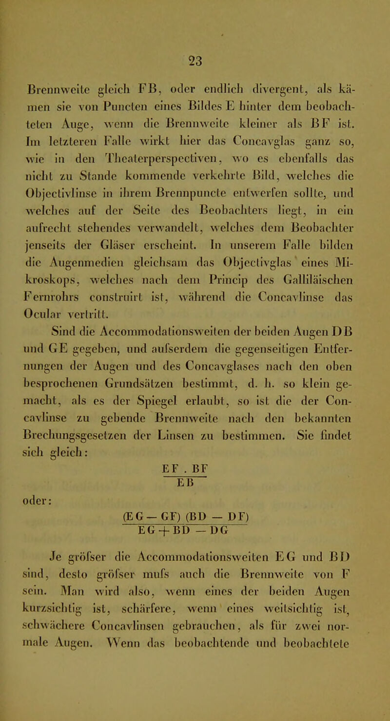Brennweite gleich FI3, oder endlich divergent, als ka- men sie von Punctcn eines Bildes E hinter dem beobach- teten Auge, wenn die Brennweite kleiner als BF ist. Im letzteren Falle wirkt hier das Concavglas ganz, so, wie in den Thcaterperspectiven, wo es ehenfalls das nicht zu Stande kommende verkehrte Bild, welches die Objeciivlinse in ihrem Brennpuncte entwerfen sollte, und welches auf der Seite des Beobachters liegt, in ein aufrecht stehendes verwandelt, welches dem Beobachter jenseits der Glaser erscheint. In unserem Falle bilden die Augenmedien gleichsam das Objeclivglas eines Mi- kroskops, welches nach dem Princip des Galliläischen Fernrohrs eonstruirt ist, während die Concavlinse das Ocular vertritt. Sind die Accommodalionsweilen der beiden Augen DB und GE gegeben, und aufserdem die gegenseitigen Entfer- nungen der Augen und des Concavglases nach den oben besprochenen Grundsätzen bestimmt, d. h. so klein ge- macht, als es der Spiegel erlaubt, so ist die der Con- cavlinse zu gebende Brennweite nach den bekannten Brechungsgesetzen der Linsen zu bestimmen. Sie findet sich gleich: EF . BF EB oder: (EG — GF) (BD — PF) EG + BD —DG Je gröfser die Accommodationsweiten EG und BD sind, desto gröfser mufs auch die Brennweite von F sein. Man wird also, wenn eines der beiden Augen kurzsichtig ist, schärfere, wenn eines weitsichtig ist schwächere Concavlinscn gebrauchen, als für zwei nor- male Augen. Wenn das beobachtende und beobachtete