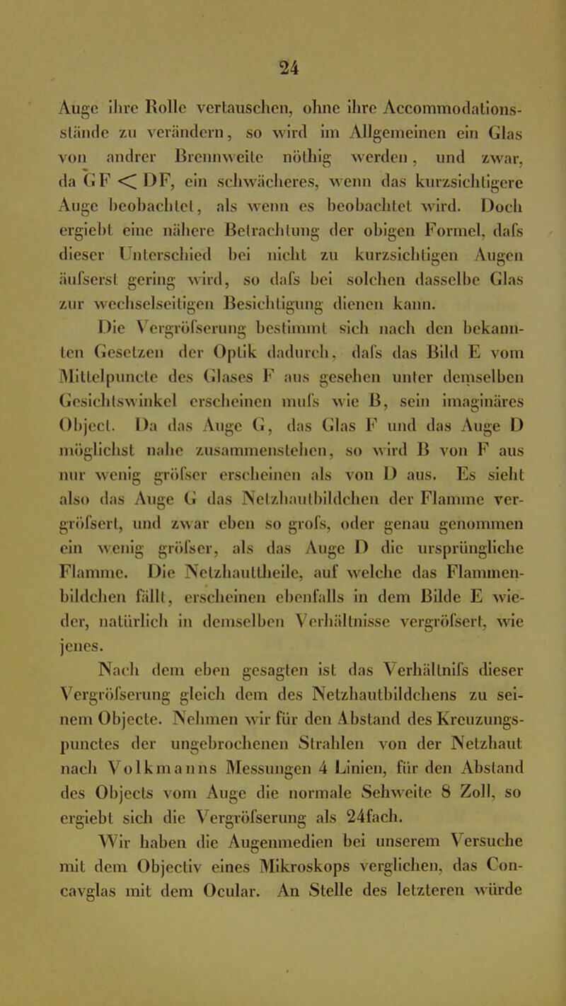 Auge ihre Rollo vertauschen, ohne ihre Accommodalions- stände zu verändern, so wird im Allgemeinen ein Glas von andrer Brennweile nöthig werden, und zwar. daGF<DF, ein schwächeres, wenn das kurzsichtigere Auge beobachtet, als wenn es beobachtet wird. Doch ergieht eine nähere Betrachtung der ohigen Formel, dafs dieser l nterschied bei nicht zu kurzsichtigen Augen äufsersi gering wird, so dafs bei solchen dasselbe (das zur wechselseitigen Besichtigung dienen kann. Die Vcrgröfserung bestimmt sich nach den bekann- ten Gesetzen der Optik dadurch, dafs das Bild E vom Millelpuncte des Glases F aus gesehen unter demselben Gesichtswinkel erscheinen mufs wie B, sein imaginäres Object. Da das Auge (■. das (das F und das Auge D möglichst nahe zusammenstehen, so wird B von F aus nur wenig gröfser erscheinen als von D aus. Es sieht also das Auge G das Netzhautbildchen der Flamme ver- gröfsert, und /.war eben so grofs, oder genau genommen ein wenig gröl'ser, als das Auge D die ursprüngliche Flamme. Die Netzhauttheile, auf w elche das Flaminen- bildchen fallt, erscheinen ebenfalls in dem Bilde E wie- der, natürlich in demselben Verhältnisse vergrößert, wie jenes. Nach dem eben gesagten ist das Verhältnis dieser Vergröfserung gleich dem des Netzhautbildchens zu sei- nem Objecte. Nehmen w ir für den Abstand des Krcuzungs- punetes der ungebrochenen Strahlen von der Netzhaut nach Volkmanns Messungen 4 Linien, für den Absland des Objecls vom Auge die normale Sehweite S Zoll, so ergiebt sich die Vergröfserung als 24fach. Wir haben die Augenmedien bei unserem Versuche mit dem Objectiv eines Mikroskops verglichen, das Cön- cavglas mit dem Ocular. An Stelle des letzteren würde