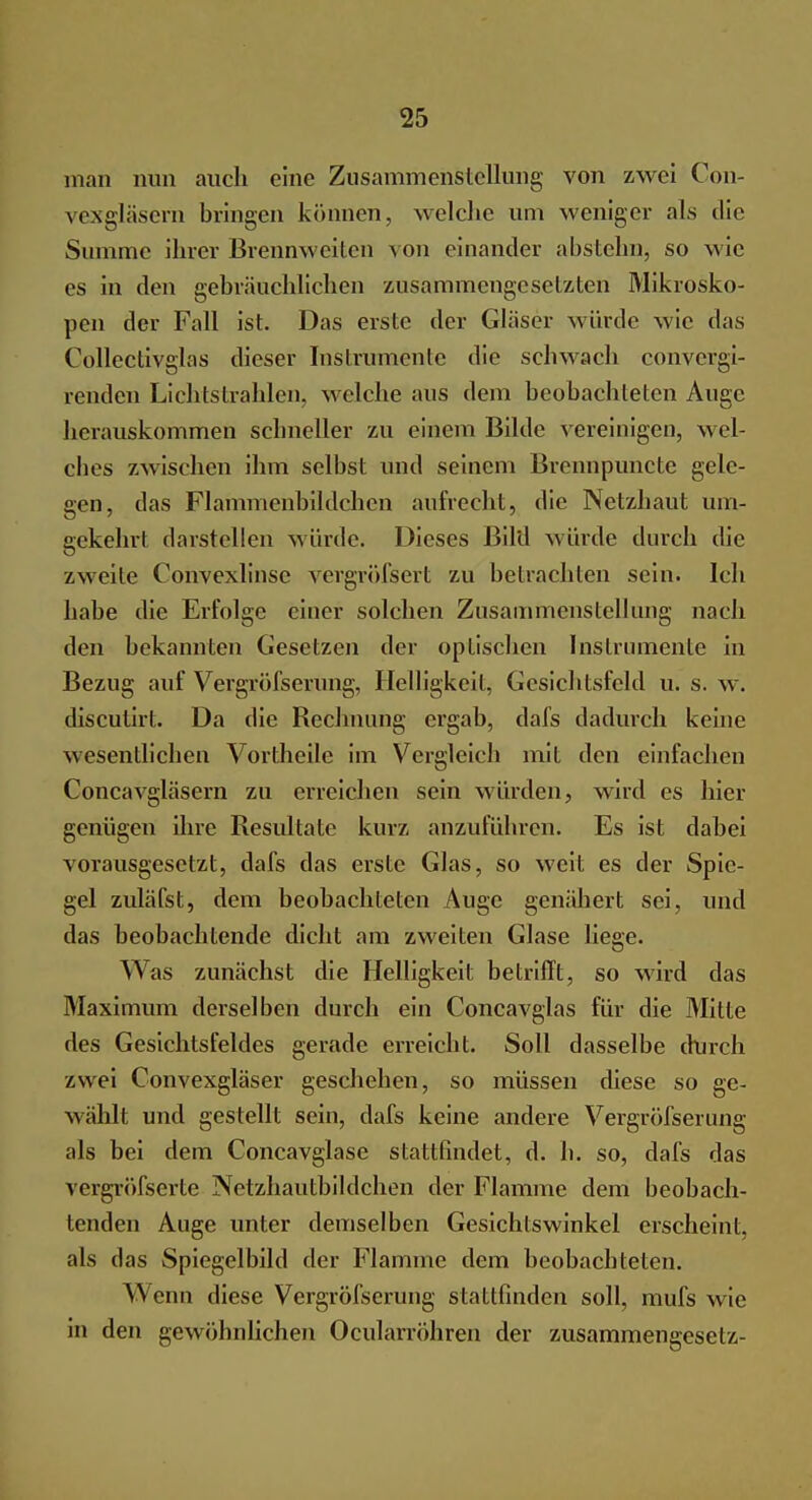 man nun auch eine Zusammenstellung von zwei Con- vexgläsern bringen können, welche um weniger als die Summe ihrer Brennweiten von einander abstehn, so wie es in den gebräuchlichen zusammengesetzten Mikrosko- pen der Fall ist. Das erste der Gläser würde wie das Collectivglas dieser Instrumente die schwach convergi- renden Lichtstrahlen, welche aus dem beobachteten Auge herauskommen schneller zu einem Bilde vereinigen, Mei- ches zwischen ihm selbst und seinem Brennpuncte gele- gen, das Flammenbildchen aufrecht, die Netzhaut um- gekehrt darstellen würde. Dieses Bild würde durch die zweite Convexlinse vergröfsert zu betrachten sein. Ich habe die Erfolge einer solchen Zusammenstellung nach den bekannten Gesetzen der optischen Instrumente in Bezug auf Vergröfserung, Helligkeit, Gesichtsfeld u. s. w. disculirt. Da die Rechnung ergab, dafs dadurch keine wesentlichen Vortheile im Vergleich mit den einfachen Concavgläsern zu erreichen sein würden, wird es hier genügen ihre Resultate kurz anzuführen. Es ist dabei vorausgesetzt, dafs das erste Glas, so weit es der Spie- gel zuläfst, dem beobachteten Auge genähert sei, und das beobachtende dicht am zweiten Glase liege. Was zunächst die Helligkeit betrifft, so wird das Maximum derselben durch ein Concavglas für die Mitte des Gesichtsfeldes gerade erreicht. Soll dasselbe durch zwei Convexgläser geschehen, so müssen diese so ge- wählt und gestellt sein, dafs keine andere Vergröfserung als bei dem Concavglase stattfindet, d. h. so, dafs das vergröfsertc Netzhautbildchen der Flamme dem beobach- tenden Auge unter demselben Gesichtswinkel erscheint, als das Spiegelbild der Flamme dem beobachteten. W enn diese Vergröfserung stattfinden soll, mufs w ie in den gewöhnlichen Ocularröhren der Zusammengesetz-