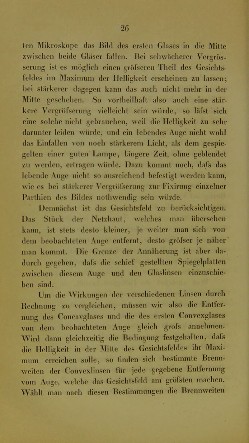 ten Mikroskope das Bild des ersten Glases in die Mitte zwischen beide Gläser fallen. Bei schwächerer Vergrös- serung ist es möglich einen gröfscren Thcil des Gesichts- feldes im Maximum der Helligkeit erscheinen zu lassen; hei stärkerer dagegen kann das auch nicht mehr in der Milte geschehen. So vorteilhaft also auch eine stär- kere Vergröfserung vielleicht sein würde, so läfst sich eine solche nicht gebrauchen, weil die Helligkeit zu sehr darunter leiden würde, und ein lebendes Auge nichl wobl das Einfallen von noch stärkerem Lieht, als dem gespie- gelten einer guten Lampe, längere Zeit, ohne geblendet zu werden, ertragen würde. Dazu kommt noch, dafs das lebende \ugc nichl so ausreichend befestig) werden kann, wie es hei stärkerer Vergröfserung zur Fixirimg einzelner Parthien des Hildes nothwendig sein würde. Demnächst ist das Gesichtsfeld zu berücksichtigen. Das Stück der Netzhaut, welches man übersehen kann, ist stets desto kleiner, je weiter man sich von dem beobachteten Auge entfernt, desto gröfser je näher man kommt. Die Grenze der Annäherung ist aber da- durch gegeben, dafs die schief gestellten Spiegelplatten zwischen diesem Auge und den Glaslinsen einzuschie- ben sind. Um die Wirkungen der verschiedenen Linsen durch Rechnung zu vergleichen, müssen wir also die Entfer- nung des Concavglases und die des ersten Convexglaees von dem beobachteten Auge gleich grofs annehmen. Wird dann gleichzeitig die Bedingung festgehalten, dafs die Helligkeit in der Mille des Gesichtsfeldes ihr Maxi- mum erreichen solle, so linden sich bestimmte Brenn- weilen der Convexlinsen für jede gegebene Entfernung vom Auge, welche das Gesichtsfeld am gröfsten machen. Wähll man nach diesen Bestimmungen die Brennweiten