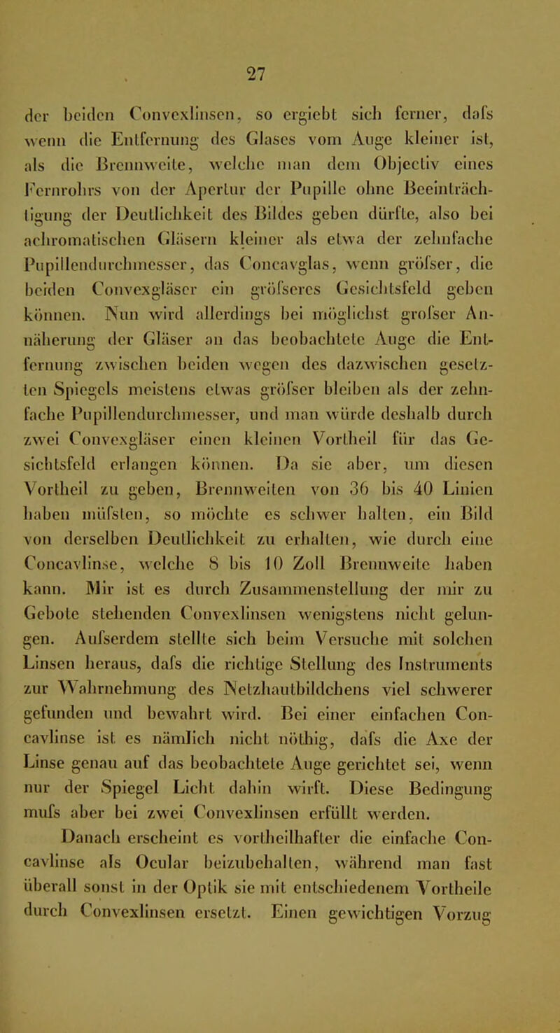 der beiden Convexlinsen, so ergiebt sich ferner, dafs wenn die Entfernung des Glases vom Auge kleiner ist, als die Brennweite, welche man dem Objcctiv eines Fernrohrs von der Apertur der Pupille ohne Beeinträch- tigung der Deutlichkeit des Bildes geben dürfte, also bei achromatischen Gläsern kleiner als etwa der zehnfache Pupillendurchmesser, das Concavglas, wenn gröfser, die beiden Convexgläser ein gröfseres Gesichtsfeld gehen können. Nun wird allerdings bei möglichst grofser An- näherung der Gläser an das beobachtete Auge die Ent- fernung zwischen beiden wegen des dazwischen gesetz- ten Spiegels meistens etwas gröfser bleiben als der zehn- fache Pupillendurchmesser, und man winde deshalb durch zwei Convexgläser einen kleinen Vortheil für das Ge- sichtsfeld erlangen können. Da sie aber, um diesen Vortheil zu geben, Brennweiten von 36 bis 40 Linien haben müfsten, so möchte es schwer ballen, ein Bild von derselben Deutlichkeit zu erhallen, wie durch eine Concavlinse, welche 8 bis 10 Zoll Brennweile haben kann. Mir ist es durch Zusammenstellung der mir zu Gebote stehenden Convexlinsen wenigstens nicht gelun- gen. Aufserdem stellte sich beim Versuche mit solchen Linsen heraus, dafs die richtige Stellung des Instruments zur >N abrnehmung des Netzhautbildchens viel schwerer gefunden und bewahrt wird. Bei einer einfachen Con- cavlinse ist es nämlich nicht nöthig, dafs die Axc der Linse genau auf das beobachtete Auge gerichtet sei, wenn nur der Spiegel Licht dabin wirft. Diese Bedingung mufs aber bei zwei Convexlinsen erfüllt werden. Danach erscheint es vortheilhafter die einfache Con- cavlinse als Ocular beizubehalten, während man fast überall sonst in der Oplik sie mit entschiedenem Vortheile durch Convexlinsen ersetzt. Einen gewichtigen Vorzug