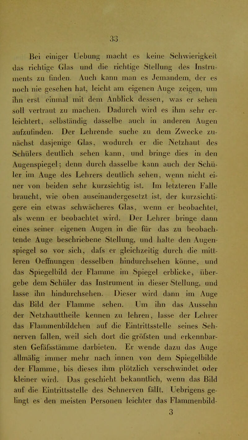 Bei einiger Uebung macht es keine Schwierigkeit das richtige Glas und die richtige Stellung des Instru- ments zu finden. Auch kann man es Jemandem, der es noch nie gesehen hat, leicht am eigenen Auge zeigen, um ihn erst einmal mit dem Anblick dessen, was er sehen soll vertraut zu machen. Dadurch wird es ihm sehr er- leichtert, selbständig dasselbe auch in anderen Augen aufzufinden. Der Lehrende suche zu dem Zwecke zu- nächst dasjenige Glas, wodurch er die Netzhaut des Schülers deutlich sehen kann, und bringe dies in den Augenspiegel; denn durch dasselbe kann auch der Schü- ler im Auge des Lehrers deutlich sehen, wenn nicht ei- ner von beiden sehr kurzsichtig ist. Im letzteren Falle braucht, wie oben auseinandergesetzt ist, der kurzsichti- gere ein etwas schwächeres Glas, wenn er beobachtel, als wenn er beobachtet wird. Der Lehrer bringe dann eines seiner eigenen Augen in die für das zu beobach- tende Auge beschriebene Stellung, und halte den Augen- spiegel so vor sich, dafs er gleichzeitig durch die mitt- leren Oeflhungen desselben hindurchsehen könne, und das Spiegelbild der Flamme im Spiegel erblicke, über- gebe dem Schüler das Instrument in dieser Stellung, und lasse ihn hindurchsehen. Dieser wird dann im Auge das Bild der Flamme sehen. Um ihn das Ausselm der Netzhauttheile kennen zu lehren, lasse der Lehrer das Flammenbildchen auf die Eintrittsstelle seines Seh- nerven fallen, weil sich dort die gröfsten und erkennbar- sten Gefäfsstämme darbieten. Er wende dazu das Auge allmälig immer mehr nach innen von dem Spiegelbilde der Flamme, bis dieses ihm plötzlich verschwindet oder kleiner wird. Das geschieht bekanntlich, wenn das Bild auf die Eintrittsstelle des Sehnerven fällt. Uebrigens ge- lingt es den meisten Personen leichter das Flammenbild- 3