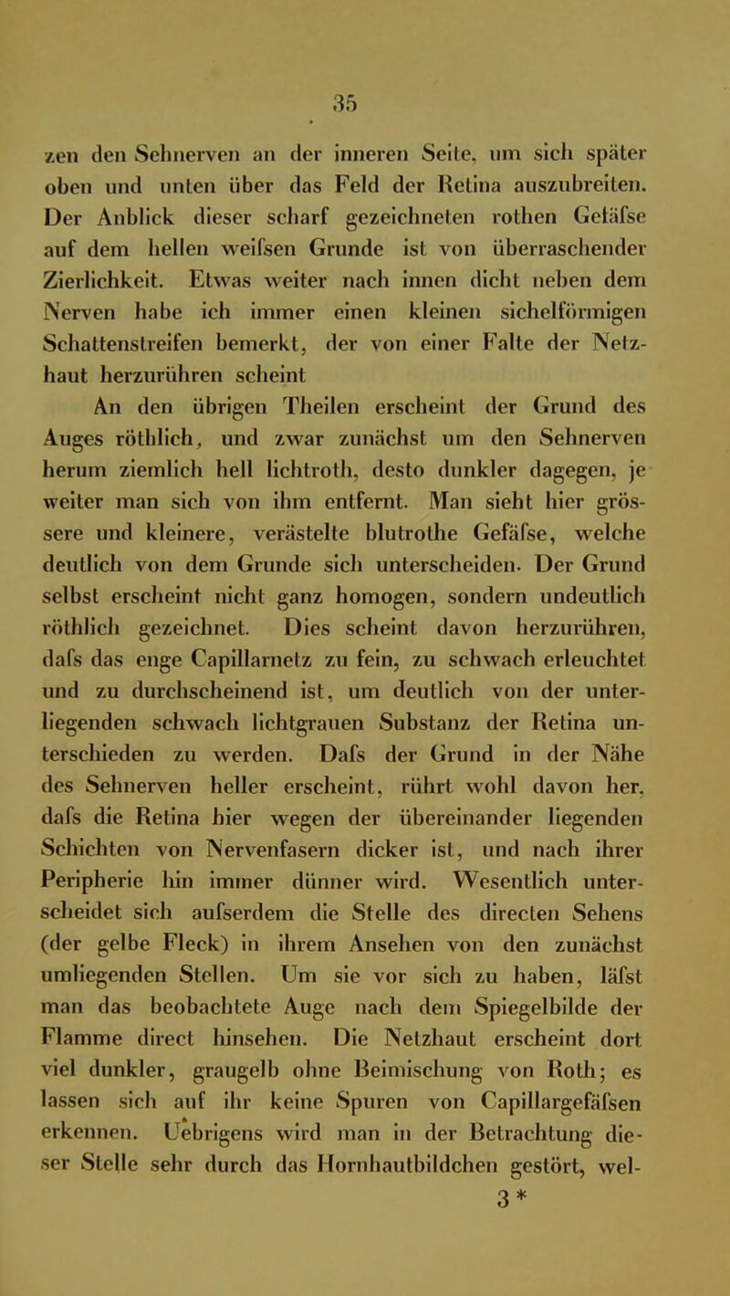 zen den Sehnerven an der inneren Seite, um sich später oben und unten über das Feld der Retina auszubreiten. Der Anblick dieser scharf gezeichneten rothen Getäfse auf dem hellen weifsen Grunde ist von überraschender Zierlichkeit. Etwas weiter nach innen dicht neben dem Nerven habe ich immer einen kleinen sichelförmigen Schattenstreifen bemerkt, der von einer Falte der Netz- haut herzurühren scheint An den übrigen Theilen erscheint der Grund des Auges rötblich, und zwar zunächst um den Sehnerven herum ziemlich hell lichtroth, desto dunkler dagegen, je weiter man sich von ihm entfernt. Man sieht hier grös- sere und kleinere, verästelte blutrothe Gefäfse, welche deutlich von dem Grunde sich unterscheiden. Der Grund selbst erscheint nicht ganz homogen, sondern undeutlich röthlich gezeichnet. Dies scheint davon herzurühren, dafs das enge Capillarnetz zu fein, zu schwach erleuchtet und zu durchscheinend ist, um deutlich von der unter- liegenden schwach lichtgrauen Substanz der Retina un- terschieden zu werden. Dafs der Grund in der Nähe des Sehnerven heller erscheint, rührt wohl davon her, dafs die Retina hier wegen der übereinander liegenden Schichten von Nervenfasern dicker ist, und nach ihrer Peripherie hin immer dünner wird. Wesentlich unter- scheidet sich aufserdem die Stelle des directen Sehens (der gelbe Fleck) in ihrem Ansehen von den zunächst umliegenden Stellen. Um sie vor sich zu haben, läfst man das beobachtete Auge nach dem Spiegelbilde der Flamme direct hinsehen. Die Netzhaut erscheint dort viel dunkler, graugelb ohne Beimischung von Roth; es lassen sich auf ihr keine Spuren von Capillargefäfsen erkennen. Uebrigens wird man in der Betrachtung die- ser Stelle sehr durch das Hornhautbildchen gestört, wel- 3*