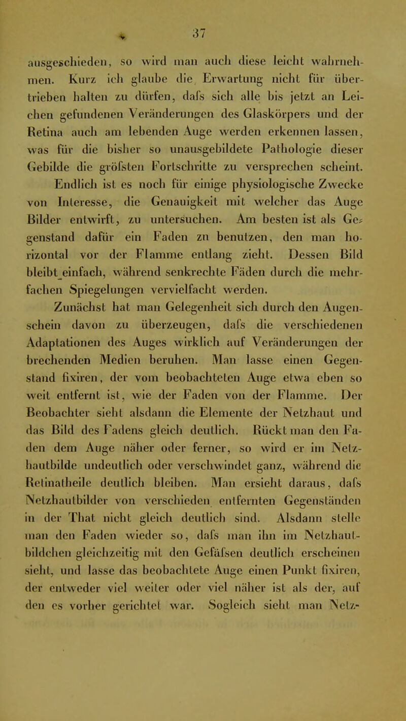 V ausgeschieden, so wird man auch diese leicht wahrneh- men. Kurz ich glaube die Erwartung nicht für über- trieben halten zu dürfen, dafs sich alle bis jetzt an Lei- chen gefundenen Veränderungen des Glaskörpers und der Retina auch am lebenden Auge werden erkennen lassen, was für die bisher so unausgebildete Pathologie dieser Gebilde die gröfsten Fortschritte zu versprechen scheint. Endlich ist es noch für einige physiologische Zwecke von Interesse, die Genauigkeit mit welcher das Auge Bilder entwirft, zu untersuchen. Am besten ist als Ge? genstand dafür ein Faden zu benutzen, den man ho- rizontal vor der Flamme entlang zieht. Dessen Bild bleibteinfach, wahrend senkrechte Fäden durch die mehr- fachen Spiegelungen vervielfacht werden. Zunächst hat man Gelegenheit sich durch den Augen- schein davon zu überzeugen, dafs die verschiedenen Adaptationen des Auges wirklich auf Veränderungen der brechenden Medien beruhen. Man lasse einen Gegen- stand fixiren, der vom beobachteten Auge etwa eben so weit entfernt ist, wie der Faden von der Flamme. Der Beobachter siebt alsdann die Elemente der Netzhaut und das Bild des Fadens gleich deutlich. Rückt man den Fa- den dem Auge näher oder ferner, so wird er im Netz- hautbilde undeutlich oder verschwindet ganz, während die Retinatheile deutlich bleiben. Man ersieht daraus, dafs Netzhaulbilder von verschieden entfernten Gegenständen in der That nicht gleich deutlich sind. Alsdann stelle man den Faden wieder so, dafs man ihn im Netzhaul- bildchen gleichzeitig mit den Gefäfsen deutlich erscheinen sieht, und lasse das beobachtete Auge einen Punkt fixiren, der entweder viel weiter oder viel näher ist als der, auf den es vorher gerichtel war. Sogleich sieht man NeU-