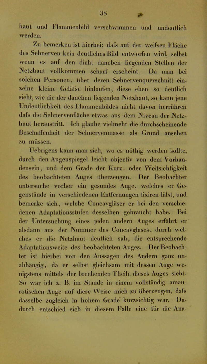 haut und Flammenbild verschwimmen und undeutlich werden. Zu bemerken ist hierbei; dafs auf der weifsen Fläche des Sehnerven kein deutliches Bild entworfen wird, selbst wenn es auf den dicht daneben liegenden Stellen der Netzhaut vollkommen scharf erscheint. Da man bei solchen Personen, über deren Sehnervenquerschnitt ein- zelne kleine Gefäfse hinlaufen, diese eben so deutlich sieht, wie die der daneben liegenden Netzhaut, so kann jene Undeutlichkeit des Flammenbildes nicht davon herrühren dafs die Sehnervenfläche etwas aus dem Niveau der Netz- haut heraustritt. Ich glaube vielmehr die durchscheinende Beschaffenheil der Sehnervenmasse als Grund ansehen /.M müssen. Uebrigens kann man sich, wo es nülhig werden sollte, durch den Augenspiegel leicht objectiv von dem Vorhan- densein, und dem Grade der Kurz- oder Weitsichtigkeit des beobachteten Auges überzeugen. Der Beobachter untersuche vorher ein gesundes Auge, welches er Ge- genstände in verschiedenen Entfernungen fixiren läfst, und bemerke sich, welche Concavgläser er bei den verschie- denen Adaptationsstufen desselben gebraucht habe. Bei der Untersuchung eines jeden andern Auges erfährt er alsdann aus der Nummer des Concavglases, durch wel- ches er die Netzhaut deutlieh sah, die entsprechende Adaptationsweile des beobachteten Auges. Der Beobach- ter ist hierbei von den Aussagen des Andern ganz un- abhängig, da er seihst gleichsam mit dessen Auge we- nigstens mittels der brechenden Thcile dieses Auges sieht. So war ich z. B. im Stande in einem vollständig amau- rotischen Auge auf diese Weise mich zu überzeugen, dafs dasselbe zugleich in hohem Grade kurzsichtig war. Da- durch entschied sich in diesem Falle eine für die Ana-