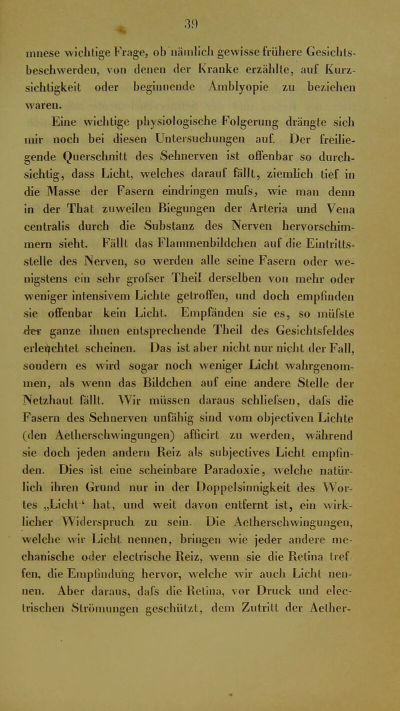 mnese wichtige Finge, ob nämlich gewisse frühere Gesichts- beschwerden, von denen der Kranke erzählte, auf Kurz- sichtigkeit oder beginnende Amblyopie zu beziehen waren. Eine wichtige physiologische Folgerung drängle sich mir noch bei diesen Untersuchungen auf. Der freilie- gende Querschnitt des Sehnerven ist offenbar so durch- sichtig, dass Licht, welches darauf fällt, ziemlich tief in die Masse der Fasern eindringen mufs, wie man denn in der That zuweilen Biegungen der Arteria und Vena centralis durch die Substanz des Nerven hervorschim- mern sieht. Fällt das Flannncnbildchen auf die Eintritts- stelle des Nerven, so werden alle seine Fasern oder we- nigstens ein sehr grofscr Theil derselben von mehr oder weniger intensivem Lichte getroffen, und doch empfinden sie offenbar kein Licht. Empfänden sie es, so müfsle der ganze ihnen entsprechende Theil des Gesichtsfeldes erleuchtet scheinen. Das ist aber nicht nur nicht der Fall, sondern es wird sogar noch weniger Licht wahrgenom- men, als w enn das Bildchen auf eine andere Stelle der Netzhaut fällt. Wir müssen daraus schliefsen, dafs die Fasern des Sehnerven unfähig sind vom objectiven Lichte (den Aelherschwingungen) afficirt zu werden, während sie doch jeden andern Reiz als subjectives Licht empfin- den. Dies ist eine scheinbare Paradoxie, welche natür- lich ihren Grund nur in der Doppelsinnigkeit des Wor- tes „Licht' hat, und weit davon entfernt ist, ein wirk- licher Widerspruch zu sein. Die Aelherschwingungen, welche wir Licht nennen, bringen wie jeder andere me- chanische oder electrische Reiz, wenn sie die Retina tief fen, die Empfindung hervor, welche wir auch Licht nen- nen. Aber daraus, dafs die Retina, vor Druck und elec- trischen Strömungen geschützt, dein Zutritt der Aelher-