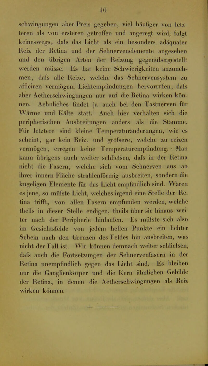 Schwingungen aber Preis gegeben, viel häufiger von lelz leren als von ersleren getroffen und angeregt wird, folgt keineswegs, dafs das Licht als ein besonders adäquater Reiz der Retina und der Sehnervenelemente angesehen und den übrigen Arien der Heizung gegenübergestellt werden müsse. Es hat keine Schwierigkeiten anzuneh- men, dafs alle Reize, welche das Sehnervensystem zu afficiren vermögen, Lichtempfindungen hervorrufen, dafs aber Aetherschwingungen nur auf die Heiina wirken kön- nen. Sehnliches findet ja auch bei den Tastnerven für Wärme und Kalle statt. Auch hier verhalten sich die peripherischen Ausbreitungen anders als die Stämme. Für letztere sind kleine Temperaturänderungen, wie es scheint, gar kein Reiz, und gröfsere, welche zu reizen vermögen, erregen keine Temperaturempfindung. • Man kann übrigens auch weiter schliefsen, dafs in der Retina nicht die Fasern, welche sieb vom Sehnerven aus an ibrer innern Fläche strahlenförmig ausbreiten, sondern die kugeligen Elemente für das Licfrl empfindlich sind. Wären es jene, so müfste Licht, welches irgend eine Stelle der Re- tina trifft, von allen Pasern empfunden werden, welche theils in dieser Stelle endigen, theils über sie hinaus wei- ter nach der Peripherie hinlaufen. Es müfste sieb also im Gesichtsfelde von jedem hellen Funkle ein lichter Schein nach den Grenzen des Feldes bin ausbreiten, was uicht der Fall ist. Wir können demnach weiter schliefsen, dafs auch die Fortsetzungen der Sehnervenfasern in der Retina unempfindlich gegen das Licht sind. Es bleiben nur die Ganglienkörper und die Kern ähnlichen Gebilde der Retina, in denen die Aetherschwingungen als Heiz wirken können.
