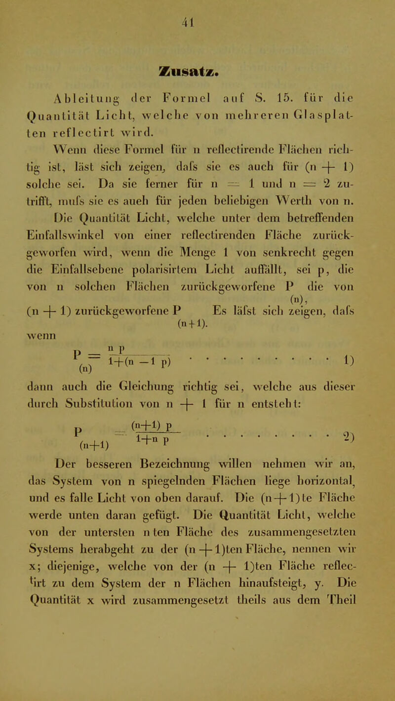 Zusatz. Ableitung der Formel auf S. 15. für tlie Quantität Licht, welche von mehreren Glasplat- ten reflectirt wird. Wenn diese Formel für n refiectirende Flächen rich- tig ist, last sich zeigen, dafs sie es auch für (n -j- 1) solche sei. Da sie ferner für n — 1 und n = 2 zu- trifl't, mufs sie es auch für jeden beliebigen Werth von n. Die Quantität Licht, welche unter dem betreffenden Einfallswinkel von einer reflectirenden Fläche zurück- geworfen wird, wenn die Menge 1 von senkrecht gegen die Einfallsebene polarisirtem Licht auffällt, sei p, die von n solchen Flächen zurückgeworfene P die von (n), (n -|- 1) zurückgeworfene P Es läfst sich zeigen, dafs (n-M). wenn p _ 'LP dann auch die Gleichung richtig sei, welche aus dieser durch Substitution von n -j- 1 für n entsteht: P (n+1) P (n+1) 1+DP } Der besseren Bezeichnung willen nehmen wir an, das System von n spiegelnden Flächen liege horizontal, und es falle Licht von oben darauf. Die (n-|-l)te Fläche werde unten daran gefügt. Die Quantität Licht, welche von der untersten n ten Fläche des zusammengesetzten Systems herabgeht zu der (n -J- l)ten Fläche, nennen wir x; diejenige, welche von der (n -f- l)ten Fläche reflec- lirt zu dem System der n Flächen hinaufsteigt, y. Die Quantität x wird zusammengesetzt theils aus dem Theil