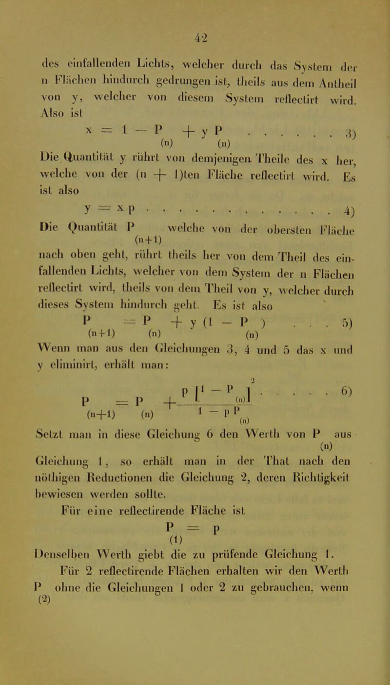 des einfallenden Lichts, welcher durch das System der u Flüchen hindurch gedrungen ist, theils ans d Antheil von y, welcher von diesem System reflectirt wird. Also isl X - = l - P + y P g () (n) Die Quantität y rührt von demjenigen Theile des x her, welche von der (n -f- l)ten Fläche reflectirl wird. Es isl also y = x p 4) Die Quantität P welche von der obersten Fläche (+!) nach oben geht, rührt theils her von dem Theil des ein- fallenden Lichts, welcher von dein System der n Flächen reflectirt wird, theils von dem Theil von y, welcher durch dieses System hindurch gehl Es isl also P -P +y(l-P ) ... 5) (n) (n) Wenn man aus den Gleichungen .5, 4 und 5 das x und j eliminirt, erhält man: p I1 - V 6) P = P 4- l Ml (n+1) (n) * ~ P P(n) Setzt man in diese Gleichung 6 den Werth von P aus W Gleichung I, so erhält man in der Thal nach den nölliigen Reductionen die Gleichung 2, deren Richtigkeit bewiesen werden sollte. Für eine rclleclirende Fläche ist P = P (1) Denselben Werth giebt die zu prüfende Gleichung I. Für 2 reflectirende Flächen erhalten wir den Werth P ohne die Gleichungen I oder 2 zu gebrauchen, wenn (2)