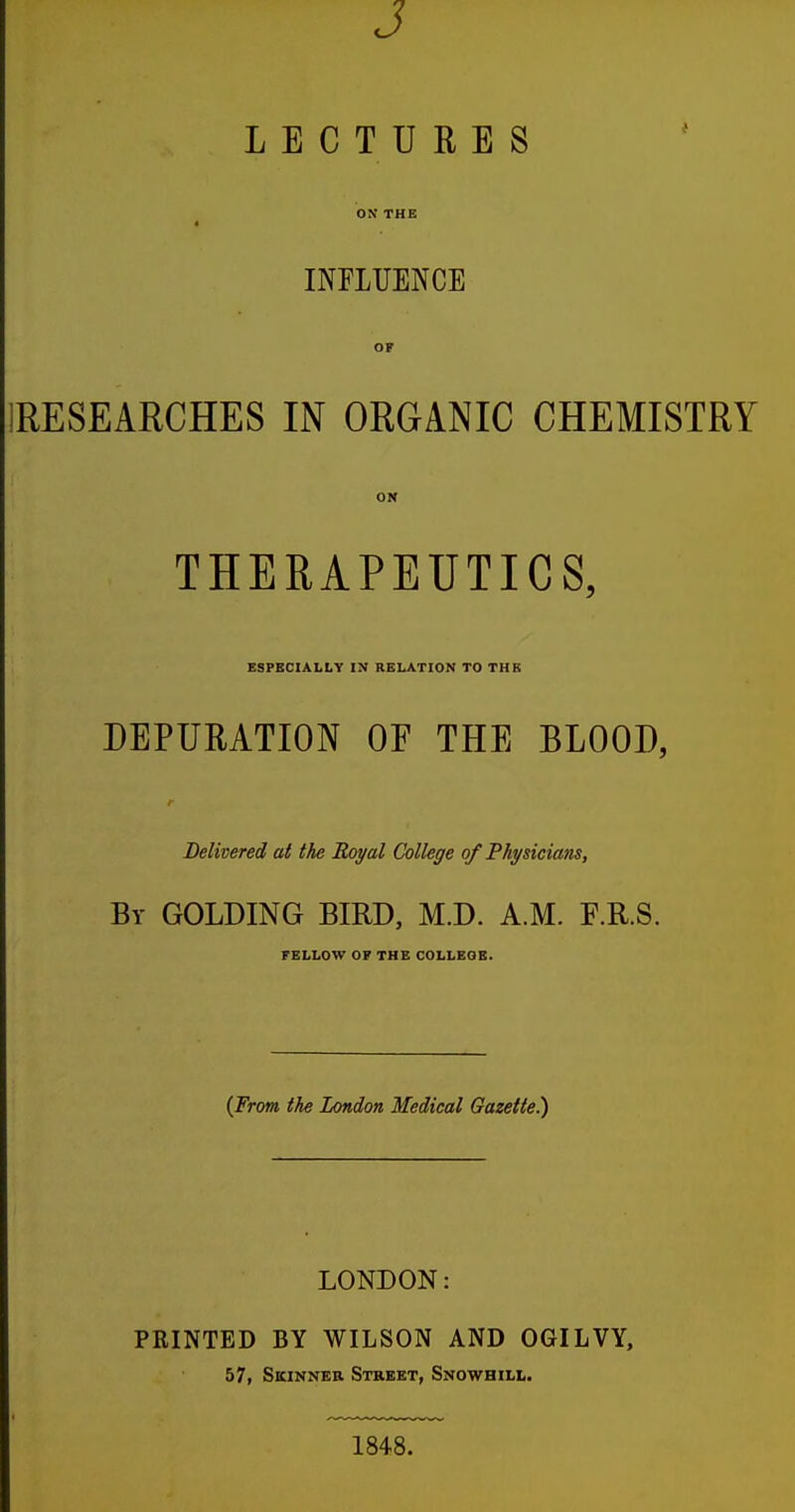 J LECTURES ON THE 4 INFLUENCE OF 1RESEARCHES IN ORGANIC CHEMISTRY ON THERAPEUTICS, ESPECIALLY IN RELATION TO THE DEPURATION OF THE BLOOD, r Delivered at the Royal College of Physicians, By GOLDING BIRD, M.D. A.M. F.R.S. FELLOW OF THE COLLEGE. {From the London Medical Gazette!) LONDON: PRINTED BY WILSON AND OGILVY, 57, Skinner Street, Snowhill. 1848.