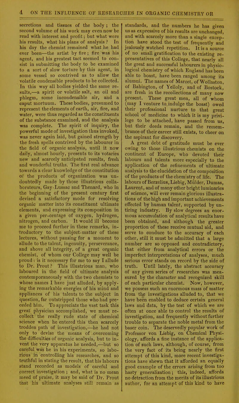 secretions and tissues of the body ; the second volume of his work may even now be read with interest and profit; but what were his results, what his plans of analysis ? In his day the chemist remained what he had ever been—the artist by fire; fire was his agent, and his greatest tact seemed to con- sist in submitting the body to be examined to a sort of slow torture by this agent, in some vessel so contrived as to allow the volatile condensible products to be collected. In this way all bodies yielded the same re- sults,—a spirit or volatile salt, an oil and phlegm, some incondensible air, and a caput mortuum. These bodies, presumed to represent the elements of earth, air, fire, and water, were thus regarded as the constituents of the substance examined, and the analysis was complete. The spirit of inquiry, the powerful mode of investigation thus invoked, was never again laid, but gained strength by the fresh spells contrived by the labourer in the field of organic analysis, until it now daily, almost hourly, presents to its votaries new and scarcely anticipated results, fresh and wonderful truths. The first real advance towards a clear knowledge of the constitution of the products of organization was un- doubtedly made by those illustrious colla- borateurs, Gay-Lussac and Thenard, who in the beginning of the present century first devised a satisfactory mode for resolving organic matter into its constituent ultimate elements, and expressing its composition in a given per-centage of oxygen, hydrogen, nitrogen, and carbon. It would ill become me to proceed further in these remarks, in- troductory to the subject-matter of these lectures, without pausing for a moment to allude to the talent, ingenuity, perseverance, and above all integrity, of a great organic chemist, of whom our College may well be proud: is it necessary for me to say I allude to Dr. Prout? This illustrious man, who laboured in the field of ultimate analysis contemporaneously with the two chemists to whose names I have just alluded, by apply- ing the remarkable energies of his mind and appliances of his talents to the subject in question, far outstripped those who had pre- ceded him. To appreciate the vast task this great physician accomplished, we must re- collect the really rude state of chemical science when he entered this then scarcely trodden path of investigation,—he had not only to devise the means of overcoming the difficulties of organic analysis, but to in- vent the very apparatus he needed,—but so careful was he in his experiments, so labo- rious in controlling his researches, and so truthful in stating the result, that his labours stand recorded as models of careful and correct investigation ; and, what is no mean meed of praise, it may be said of Dr. Prout that bis ultimate analyses still remain as standards, and the numbers he has given us as expressive of his results are unchanged, and with scarcely more than a single excep- tion have stood the test of frequently and jealously watched repetition. It is a source of no small gratification to the existing re- presentatives of this College, that nearly all the great and successful labourers in physio- logical chemistry of which England has been able to boast, have been ranged among its alumni. The names of Marcet, of Wollaston, of Babington, of Yelloly, and of Bostock, are fresh in the recollections of many now present. These great men, all of whom (may I venture to. indulge the boast) owed their professional nurture to that great school of medicine to which it is my privi- lege to be attached, have passed from us, but their deeds remain, and the remem- brance of their career still exists, to cheer on the aspirant for discovery. A great debt of gratitude must be ever owing to those illustrious chemists on the continent of Europe, who devoted their labours and talents more especially to the application of the refinements of ultimate analysis to the elucidation of the composition of the products of the chemistry of life. The labours of Berzelius,Liebig, Mulder, Dumas, Laurent, and of many other bright luminaries of science, will ever remain glorious illustra- tions of the high and important achievements effected by human talent, supported by un- tiring industry. By slow degrees an enor- mous accumulation of analytical results have been obtained, and although the greater proportion of these receive mutual aid, and serve to conduce to the accuracy of each other, still it must be admitted that a large number are so opposed and contradictory, that either from analytical errors or the imperfect interpretations of analyses, much serious error stands on record by the side of truth. Until lately, the abstract accuracy of any given series of researches was mea- sured by the character and recognized skill of each particular chemist. Now, however, we possess such an enormous mass of matter from the investigations alluded to, that we have been enabled to deduce certain general laws and data, by the test of which we are often at once able to control the results of investigation, and frequently without further trouble to separate the noble metal from the baser coin. The deservedly popular work of Professor von Liebig, on Chemical Physi- ology, affords a fine instance of the applica- tion of such laws, although, of course, from the very fact of its being nearly the first attempt of this kind, more recent investiga- tions have shewn that it afforded an equally good example of the errors arising from too hasty generalization; this, indeed, affords no detraction from the merits of its illustrious author, for an attempt of this kind to have