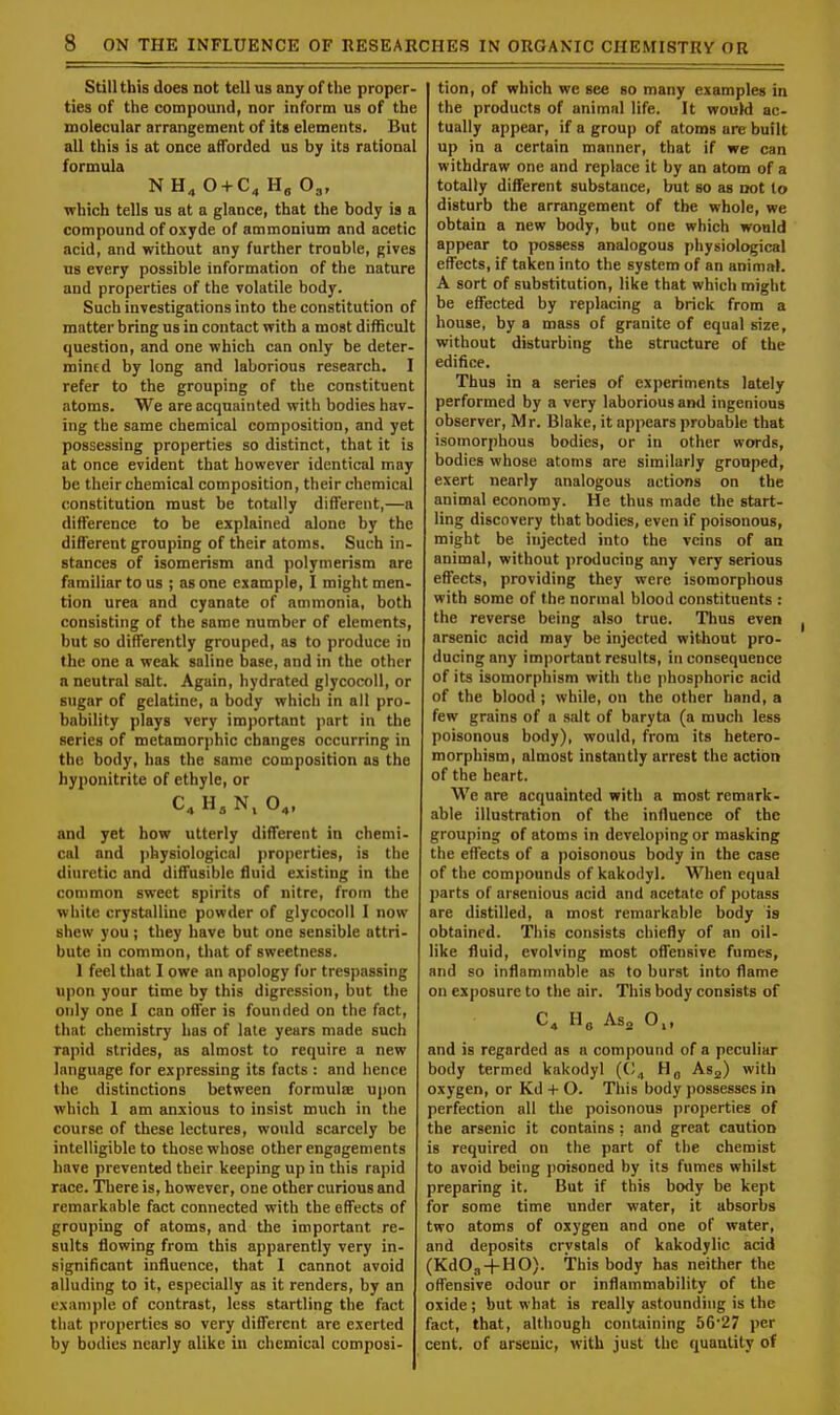 Still this does not tell us any of the proper- ties of the compound, nor inform us of the molecular arrangement of its elements. But all this is at once afforded us by its rational formula N H4 0 + C4 H„ 03, which tells us at a glance, that the body is a compound of oxyde of ammonium and acetic acid, and without any further trouble, gives us every possible information of the nature and properties of the volatile body. Such investigations into the constitution of matter bring us in contact with a most difficult question, and one which can only be deter- mined by long and laborious research. I refer to the grouping of the constituent atoms. We are acquainted with bodies hav- ing the same chemical composition, and yet possessing properties so distinct, that it is at once evident that however identical may be their chemical composition, their chemical constitution must be totally different,—a difference to be explained alone by the different grouping of their atoms. Such in- stances of isomerism and polymerism are familiar to us ; as one example, I might men- tion urea and cyanate of ammonia, both consisting of the same number of elements, but so differently grouped, as to produce in the one a weak saline base, and in the other a neutral salt. Again, hydrated glycocoll, or sugar of gelatine, a body which in all pro- bability plays very important part in the series of metamorphic changes occurring in the body, has the same composition as the hyponitrite of ethyle, or C.H.N, 04, and yet how utterly different in chemi- cal and physiological properties, is the diuretic and diffusible fluid existing in the common sweet spirits of nitre, from the white crystalline powder of glycocoll I now shew you ; they have but one sensible attri- bute in common, that of sweetness. 1 feel that I owe an apology for trespassing upon your time by this digression, but the only one I can offer is founded on the fact, that chemistry has of late years made such rapid strides, as almost to require a new language for expressing its facts : and hence the distinctions between formulae upon which I am anxious to insist much in the course of these lectures, would scarcely be intelligible to those whose other engagements have prevented their keeping up in this rapid race. There is, however, one other curious and remarkable fact connected with the effects of grouping of atoms, and the important re- sults flowing from this apparently very in- significant influence, that I cannot avoid alluding to it, especially as it renders, by an example of contrast, less startling the fact that properties so very different are exerted by bodies nearly alike in chemical composi- tion, of which we see so many examples in the products of animal life. It would ac- tually appear, if a group of atoms are built up in a certain manner, that if we can withdraw one and replace it by an atom of a totally different substance, but so as not to disturb the arrangement of the whole, we obtain a new body, but one which would appear to possess analogous physiological effects, if taken into the system of an animal. A sort of substitution, like that which might be effected by replacing a brick from a house, by a mass of granite of equal size, without disturbing the structure of the edifice. Thus in a series of experiments lately performed by a very laborious and ingenious observer, Mr. Blake, it appears probable that isomorphous bodies, or in other words, bodies whose atoms are similarly grouped, exert nearly analogous actions on the animal economy. He thus made the start- ling discovery that bodies, even if poisonous, might be injected into the veins of an animal, without producing any very serious effects, providing they were isomorphous with some of the normal blood constituents : the reverse being also true. Thus even arsenic acid may be injected without pro- ducing any important results, in consequence of its isomorphism with the phosphoric acid of the blood ; while, on the other hand, a few grains of a salt of baryta (a much less poisonous body), would, from its hetero- morphism, almost instantly arrest the action of the heart. We are acquainted with a most remark- able illustration of the influence of the grouping of atoms in developing or masking the effects of a poisonous body in the case of the compounds of kakodyl. When equal parts of arsenious acid and acetate of potass are distilled, a most remarkable body is obtained. This consists chiefly of an oil- like fluid, evolving most offensive fumes, and so inflammable as to burst into flame on exposure to the air. This body consists of C4 H6 As2 0„ and is regarded as a compound of a peculiar body termed kakodyl (C„ H0 As2) with oxygen, or Kd + O. This body possesses in perfection all the poisonous properties of the arsenic it contains ; and great caution is required on the part of the chemist to avoid being poisoned by its fumes whilst preparing it. But if this body be kept for some time under water, it absorbs two atoms of oxygen and one of water, and deposits crvstals of kakodylic acid (Kd03+HO). This body has neither the offensive odour or inflammability of the oxide ; but what is really astounding is the fact, that, although containing 56*27 per cent, of arsenic, with just the quantity of