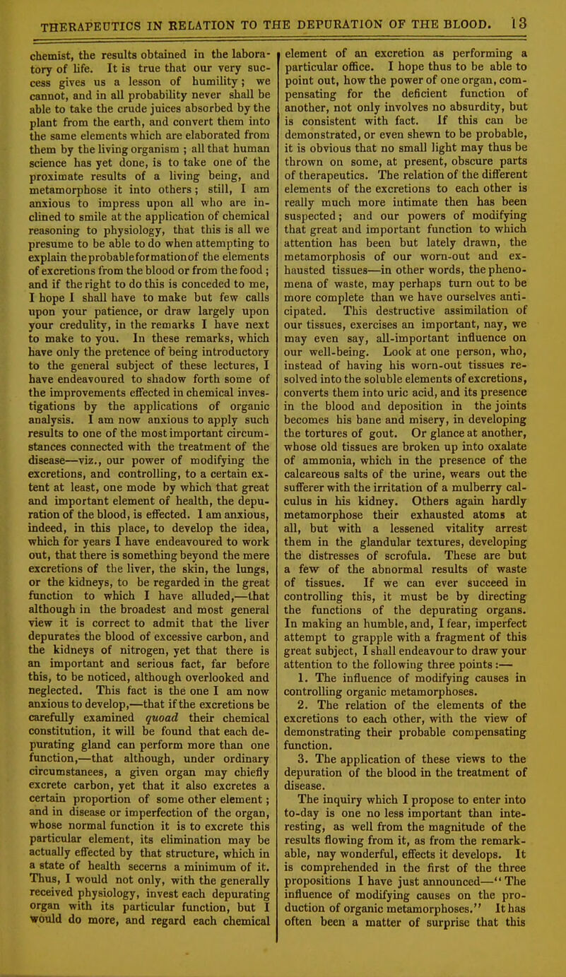 chemist, the results obtained in the labora- tory of life. It is true that our very suc- cess gives us a lesson of humility; we cannot, and in all probability never shall be able to take the crude juices absorbed by the plant from the earth, and convert them into the same elements which are elaborated from them by the living organism ; all that human science has yet done, is to take one of the proximate results of a living being, and metamorphose it into others; still, I am anxious to impress upon all who are in- clined to smile at the application of chemical reasoning to physiology, that this is all we presume to be able to do when attempting to explain the probable for mationof the elements of excretions from the blood or from the food ; and if the right to do this is conceded to me, I hope I shall have to make but few calls upon your patience, or draw largely upon your credulity, in the remarks I have next to make to you. In these remarks, which have only the pretence of being introductory to the general subject of these lectures, I have endeavoured to shadow forth some of the improvements effected in chemical inves- tigations by the applications of organic analysis. I am now anxious to apply such results to one of the most important circum- stances connected with the treatment of the disease—viz., our power of modifying the excretions, and controlling, to a certain ex- tent at least, one mode by which that great and important element of health, the depu- ration of the blood, is effected. 1 am anxious, indeed, in this place, to develop the idea, which for years I have endeavoured to work out, that there is something beyond the mere excretions of the liver, the skin, the lungs, or the kidneys, to be regarded in the great function to which I have alluded,—that although in the broadest and most general view it is correct to admit that the liver depurates the blood of excessive carbon, and the kidneys of nitrogen, yet that there is an important and serious fact, far before this, to be noticed, although overlooked and neglected. This fact is the one I am now anxious to develop,—that if the excretions be carefully examined quoad their chemical constitution, it will be found that each de- purating gland can perform more than one function,—that although, under ordinary circumstanees, a given organ may chiefly excrete carbon, yet that it also excretes a certain proportion of some other element; and in disease or imperfection of the organ, whose normal function it is to excrete this particular element, its elimination may be actually effected by that structure, which in a state of health secerns a minimum of it. Thus, I would not only, with the generally received physiology, invest each depurating organ with its particular function, but I would do more, and regard each chemical element of an excretion as performing a particular office. I hope thus to be able to point out, how the power of one organ, com- pensating for the deficient function of another, not only involves no absurdity, but is consistent with fact. If this can be demonstrated, or even shewn to be probable, it is obvious that no small light may thus be thrown on some, at present, obscure parts of therapeutics. The relation of the different elements of the excretions to each other is really much more intimate then has been suspected; and our powers of modifying that great and important function to which attention has been but lately drawn, the metamorphosis of our worn-out and ex- hausted tissues—in other words, the pheno- mena of waste, may perhaps turn out to be more complete than we have ourselves anti- cipated. This destructive assimilation of our tissues, exercises an important, nay, we may even say, all-important influence on our well-being. Look at one person, who, instead of having his worn-out tissues re- solved into the soluble elements of excretions, converts them into uric acid, and its presence in the blood and deposition in the joints becomes his bane and misery, in developing the tortures of gout. Or glance at another, whose old tissues are broken up into oxalate of ammonia, which in the presence of the calcareous salts of the urine, wears out the sufferer with the irritation of a mulberry cal- culus in his kidney. Others again hardly metamorphose their exhausted atoms at all, but with a lessened vitality arrest them in the glandular textures, developing the distresses of scrofula. These are but a few of the abnormal results of waste of tissues. If we can ever succeed in controlling this, it must be by directing the functions of the depurating organs. In making an humble, and, I fear, imperfect attempt to grapple with a fragment of this great subject, I shall endeavour to draw your attention to the following three points:— 1. The influence of modifying causes in controlling organic metamorphoses. 2. The relation of the elements of the excretions to each other, with the view of demonstrating their probable compensating function. 3. The application of these views to the depuration of the blood in the treatment of disease. The inquiry which I propose to enter into to-day is one no less important than inte- resting, as well from the magnitude of the results flowing from it, as from the remark- able, nay wonderful, effects it develops. It is comprehended in the first of the three propositions I have just announced— The influence of modifying causes on the pro- duction of organic metamorphoses. It has often been a matter of surprise that this