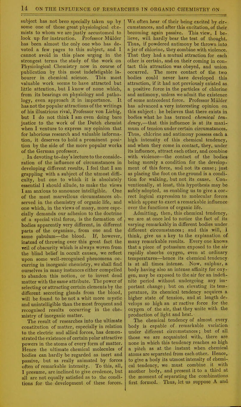 subject has not been specially taken up by some one of those great physiological che- mists to whom we are justly accustomed to look up for instruction. Professor Mulder has been almost the only one who has de- voted a few pages to this subject, and I cannot avoid in this place urging in the strongest terms the study of the work on Physiological Chemistry now in course of publication by this most indefatigable la- bourer in chemical science. This most valuable work seems to have attracted but little attention, but I know of none which, from its bearings on physiology and patho- logy, even approach it in importance. It has not the popular attractions of the writings of his illustrious rival, Professor von Liebig, but I do not think I am even doing bare justice to the work of the Dutch chemist when I venture to express my opinion that for laborious research and valuable informa- tion, it deserves to hold a prominent posi- tion by the side of the more popular works of the German professor. I n devoting to-day's lecture to the conside- ration of the influence of circumstances in developing different results, I feel that I am grappling with a subject of the utmost diffi- culty, but one to which it is absolutely essential I should allude, to make the views I am anxious to announce intelligible. One of the most marvellous circumstances ob- served in the chemistry of organic life, and one which, in the views of many, more espe- cially demands our adhesion to the doctrine of a special vital force, is the formation of bodies apparently very different, in different parts of the organism, from one and the same pabulum—the blood. If, however, instead of throwing over this great fact the veil of obscurity which is always woven from the blind belief in occult causes, we reflect upon some well-recognised phenomena oc- curring in inorganic chemistry, we shall find ourselves in many instances either compelled to abandon this notion, or to invest dead matter with the same attribute. The power of selecting or attracting certain elements by the different secreting glands from the blood, will be found to be not a whit more mystic and unintelligible than the most frequent and recognised results occurring in the che- mistry of inorganic matter. The result of researches into the ultimate constitution of matter, especially in relation to the electric and allied forces, has demon- strated the existence of certain polar attractive powers in the atoms of every form of matter. Hence the ultimate chemical molecules of bodies can hardly be regarded as inert and passive, but as really animated by forces often of remarkable intensity. To this, all, I presume, are inclined to give credence, but all are not equally satisfied as to the condi- tions for the development of these forces. We often hear of their being excited by cir- cumstances, and after this excitation, of their becoming again passive. This view, I be- lieve, will hardly bear the test of thought. Thus, if powdered antimony be thrown into a jar of chlorine, they combine with violence. That they had a mutual attraction for each other is certain, and on their coming in con- tact this attraction was obeyed, and union occurred. The mere contact of the two bodies could never have developed this attraction, if it had not previously existed as a positive force in the particles of chlorine and antimony, unless we admit the existence of some antecedent force. Professor Mulder has advanced a very interesting opinion on this subject: he believes that there exists in bodies what he has termed chemical ten- dency,—that this influence is at its maxi- mum of tension under certain circumstances. Thus, chlorine and antimony possess each a high intensity of this chemical tendency, and when they come in contact, they, under its influence, attract each other, and combine with violence—the contact of the bodies being merely a condition for the develop- ment of this force, and not its cause; just as placing the foot on the ground is a condi- tion for walking, but not its cause. Con- ventionally, at least, this hypothesis may be safely adopted, as enabling us to give a cor- rect logical expression to molecular forces which appear to exert a remarkable influence over the functions of organic life. Admitting, then, this chemical tendency, we are at once led to notice the fact of its varying remarkably in different bodies under different circumstances; and this will, I think, give us a key to the explanation of many remarkable results. Every one knows that a piece of potassium exposed to the air rapidly absorbs oxygen, even at ordinary temperatures—hence its chemical tendency is at all times intense. Now, sulphur, a body having also an intense affinity for oxy- gen, may be exposed to the air for an indefi- nite period without undergoing any im- portant change; but on elevating its tem- perature, its chemical tendency acquires a higher state of tension, and at length de- velops so high an at ractive force for the oxygen of the air, that they unite with the production of light and heat. The chemical tendency of almost every body is capable of remarkable variation under different circumstances; but of all those we are acquainted with, there are none in which this tendency reaches so high a pitch as at the instant when chemical atoms are separated from each other. Hence, to give a body its utmost intensity of chemi- cal tendency, we must combine it with another body, and present it to a third at the moment of separating the combinations first formed. Thus, let us suppose A and