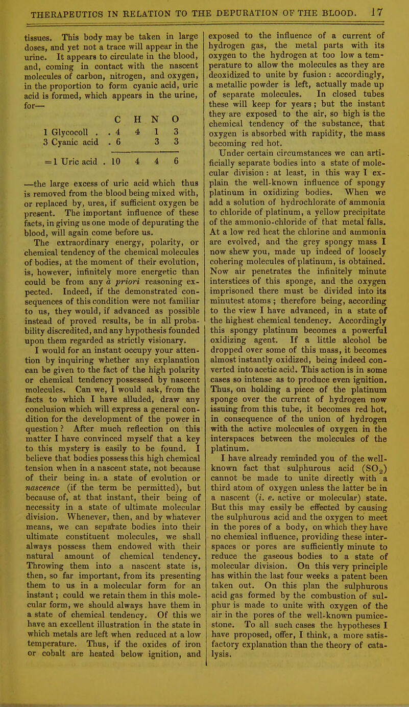 tissues. This body may be taken in large doses, and yet not a trace will appear in the urine. It appears to circulate in the blood, and, coming in contact with the nascent molecules of carbon, nitrogen, and oxygen, in the proportion to form cyanic acid, uric acid is formed, which appears in the urine, for— C H N O 1 Glycocoll . . 4 4 1 3 3 Cyanic acid .6 3 3 = 1 Uric acid . 10 4 4 6 —the large excess of uric acid which thus is removed from the blood being mixed with, or replaced by, urea, if sufficient oxygen be present. The important influence of these facts, in giving us one mode of depurating the blood, will again come before us. The extraordinary energy, polarity, or chemical tendency of the chemical molecules of bodies, at the moment of their evolution, is, however, infinitely more energetic than could be from any a priori reasoning ex- pected. Indeed, if the demonstrated con- sequences of this condition were not familiar to us, they would, if advanced as possible instead of proved results, be in all proba- bility discredited, and any hypothesis founded upon them regarded as strictly visionary. I would for an instant occupy your atten- tion by inquiring whether any explanation can be given to the fact of the high polarity or chemical tendency possessed by nascent molecules. Can we, I would ask, from the facts to which I have alluded, draw any conclusion which will express a general con- dition for the development of the power in question ? After much reflection on this matter I have convinced myself that a key to this mystery is easily to be found. I believe that bodies possess this high chemical tension when in a nascent state, not because of their being in. a state of evolution or nascence (if the term be permitted), but because of, at that instant, their being of necessity in a state of ultimate molecular division. Whenever, then, and by whatever means, we can separate bodies into their ultimate constituent molecules, we shall always possess them endowed with their natural amount of chemical tendency. Throwing them into a nascent state is, then, so far important, from its presenting them to us in a molecular form for an instant; could we retain them in this mole- cular form, we should always have them in a state of chemical tendency. Of this we have an excellent illustration in the state in which metals are left when reduced at a low temperature. Thus, if the oxides of iron or cobalt are heated below ignition, and exposed to the influence of a current of hydrogen gas, the metal parts with its oxygen to the hydrogen at too low a tem- perature to allow the molecules as they are deoxidized to unite by fusion : accordingly, a metallic powder is left, actually made up of separate molecules. In closed tubes these will keep for years; but the instant they are exposed to the air, so high is the chemical tendency of the substance, that oxygen is absorbed with rapidity, the mass becoming red hot. Under certain circumstances we can arti- ficially separate bodies into a state of mole- cular division : at least, in this way I ex- plain the well-known influence of spongy platinum in oxidizing bodies. When we add a solution of hydrochlorate of ammonia to chloride of platinum, a yellow precipitate of the ammonio-chloride of that metal falls. At a low red heat the chlorine and ammonia are evolved, and the grey spongy mass I now shew you, made up indeed of loosely cohering molecules of platinum, is obtained. Now air penetrates the infinitely minute interstices of this sponge, and the oxygen imprisoned there must be divided into its minutest atoms ; therefore being, according to the view I have advanced, in a state of the highest chemical tendency. Accordingly this spongy platinum becomes a powerful oxidizing agent. If a little alcohol be dropped over some of this mass, it becomes almost instantly oxidized, being indeed con- verted into acetic acid. This action is in some cases so intense as to produce even ignition. Thus, on holding a piece of the platinum sponge over the current of hydrogen now issuing from this tube, it becomes red hot, in consequence of the union of hydrogen with the active molecules of oxygen in the interspaces between the molecules of the platinum. I have already reminded you of the well- known fact that sulphurous acid (SOa) cannot be made to unite directly with a third atom of oxygen unless the latter be in a nascent (t. e. active or molecular) state. But this may easily be effected by causing the sulphurous acid and the oxygen to meet in the pores of a body, on which they have no chemical influence, providing these inter- spaces or pores are sufficiently minute to reduce the gaseous bodies to a state of molecular division. On this very principle has within the last four weeks a patent been taken out. On this plan the sulphurous acid gas formed by the combustion of sul- phur is made to unite with oxygen of the air in the pores of the well-known pumice- stone. To all such cases the hypotheses I have proposed, offer, I think, a more satis- factory explanation than the theory of cata- lysis.