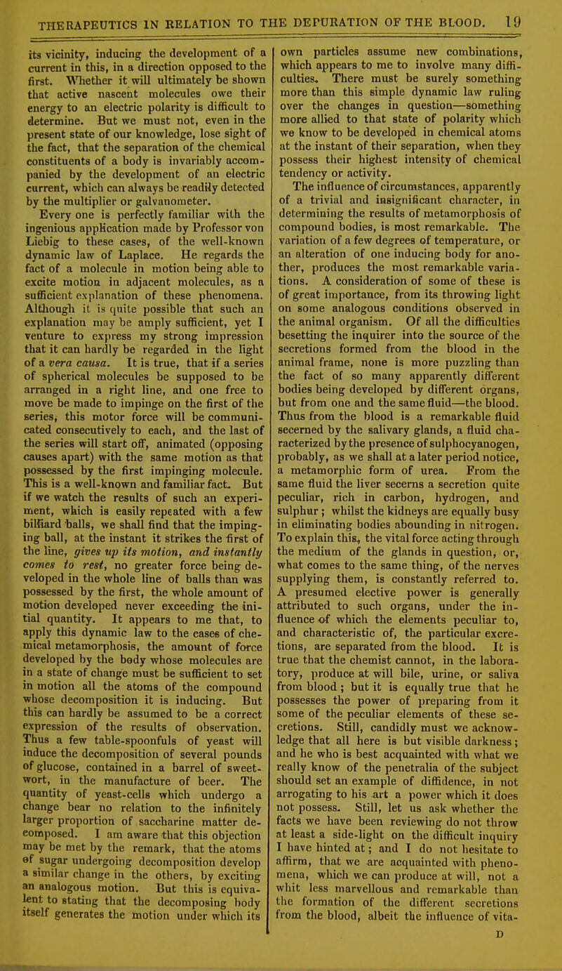 its vicinity, inducing the development of a current in this, in a direction opposed to the first. Whether it will ultimately be shown that active nascent molecules owe their energy to an electric polarity is difficult to determine. But we must not, even in the present state of our knowledge, lose sight of the fact, that the separation of the chemical constituents of a body is invariably accom- panied by the development of an electric current, whicli can always be readily detected by the multiplier or galvanometer. Every one is perfectly familiar with the ingenious application made by Professor von Liebig to these cases, of the well-known dynamic law of Laplace. He regards the fact of a molecule in motion being able to excite motion in adjacent molecules, as a sufficient explanation of these phenomena. Althougb it is quite possible that such an explanation may be amply sufficient, yet I venture to express my strong impression that it can hardly be regarded in the light of a vera causa. It is true, that if a series of spherical molecules be supposed to be arranged in a right line, and one free to move be made to impinge on the first of the series, this motor force will be communi- cated consecutively to each, and the last of the series will start off, animated (opposing causes apart) with the same motion as that possessed by the first impinging molecule. This is a well-known and familiar fact. But if we watch the results of such an experi- ment, which is easily repeated with a few billiard balls, we shall find that the imping- ing ball, at the instant it strikes the first of the line, gives up its motion, and instantly comes to rest, no greater force being de- veloped in the whole line of balls than was possessed by the first, the whole amount of motion developed never exceeding the ini- tial quantity. It appears to me that, to apply this dynamic law to the cases of che- mical metamorphosis, the amount of force developed by the body whose molecules are in a state of change must be sufficient to set in motion all the atoms of the compound whose decomposition it is inducing. But this can hardly be assumed to be a correct expression of the results of observation. Thus a few table-spoonfuls of yeast will induce the decomposition of several pounds of glucose, contained in a barrel of sweet- wort, in the manufacture of beer. The quantity of yeast-cells which undergo a change bear no relation to the infinitely larger proportion of saccharine matter de- composed. I am aware that this objection may be met by the remark, that the atoms of sugar undergoing decomposition develop a similar change in the others, by exciting an analogous motion. But this is equiva- lent to stating that the decomposing body itself generates the motion under which its own particles assume new combinations, which appears to me to involve many diffi- culties. There must be surely something more than this simple dynamic law ruling over the changes in question—something more allied to that state of polarity which we know to be developed in chemical atoms at the instant of their separation, when they possess their highest intensity of chemical tendency or activity. The influence of circumstances, apparently of a trivial and insignificant character, in determining the results of metamorphosis of compound bodies, is most remarkable. The variation of a few degrees of temperature, or an alteration of one inducing body for ano- ther, produces the most remarkable varia- tions. A consideration of some of these is of great importance, from its throwing light on some analogous conditions observed in the animal organism. Of all the difficulties besetting the inquirer into the source of the secretions formed from the blood in the animal frame, none is more puzzling than the fact of so many apparently different bodies being developed by different organs, but from one and the same fluid—the blood. Thus from the blood is a remarkable fluid secerned by the salivary glands, a fluid cha- racterized by the presence of sulphocyanogen, probably, as we shall at a later period notice, a metamorphic form of urea. From the. same fluid the liver secerns a secretion quite peculiar, rich in carbon, hydrogen, and sulphur; whilst the kidneys are equally busy in eliminating bodies abounding in nitrogen. To explain this, the vital force acting through the medium of the glands in question, or, what comes to the same thing, of the nerves supplying them, is constantly referred to. A presumed elective power is generally attributed to such organs, under the in- fluence of which the elements peculiar to, and characteristic of, the particular excre- tions, are separated from the blood. It is true that the chemist cannot, in the labora- tory, produce at will bile, urine, or saliva from blood; but it is equally true that he possesses the power of preparing from it some of the peculiar elements of these se- cretions. Still, candidly must we acknow- ledge that all here is but visible darkness; and he who is best acquainted with what we really know of the penetralia of the subject should set an example of diffidence, in not arrogating to his art a power which it does not possess. Still, let us ask whether the facts we have been reviewing do not throw at least a side-light on the difficult inquiry I have hinted at; and I do not hesitate to affirm, that we are acquainted with pheno- mena, which we can produce at will, not a whit less marvellous and remarkable than the formation of the different secretions from the blood, albeit the influence of vita-