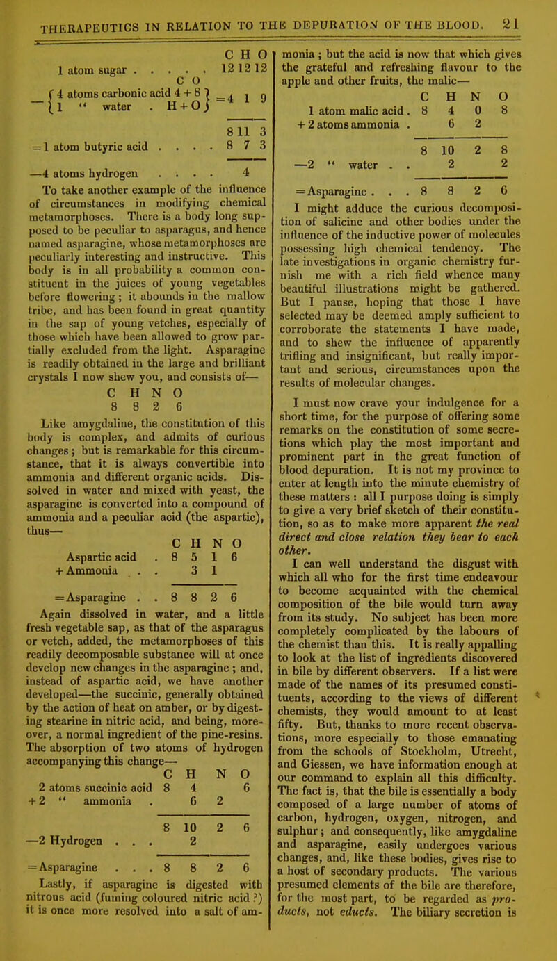 C H O 1 atom sugar 12 12 12 C O 4 atoms carbonic acid 4 + 8'). , q 1  water . H + O j ~* 811 3 = 1 atom butyric acid .... 8 7 3 —4 atoms hydrogen .... 4 To take another example of the influence of circumstances in modifying chemical metamorphoses. There is a body long sup- posed to be peculiar to asparagus, and hence named asparagine, whose metamorphoses are peculiarly interesting and instructive. This body is in all probability a common con- stituent in the juices of young vegetables before flowering; it abounds in the mallow tribe, and has been found in great quantity in the sap of young vetches, especially of those which have been allowed to grow par- tially excluded from the light. Asparagine is readily obtained in the large and brilliant crystals I now shew you, and consists of— C H N O 8 8 2 6 Like amygdaline, the constitution of this body is complex, and admits of curious changes; but is remarkable for this circum- stance, that it is always convertible into ammonia and different organic acids. Dis- solved in water and mixed with yeast, the asparagine is converted into a compound of ammonia and a peculiar acid (the aspartic), thus— C H N O Aspartic acid .8516 + Ammonia . . 3 1 =Asparagine .. 8 8 2 6 Again dissolved in water, and a little fresh vegetable sap, as that of the asparagus or vetch, added, the metamorphoses of this readily decomposable substance will at once develop new changes in the asparagine ; and, instead of aspartic acid, we have another developed—the succinic, generally obtained by the action of heat on amber, or by digest- ing stearine in nitric acid, and being, more- over, a normal ingredient of the pine-resins. The absorption of two atoms of hydrogen accompanying this change— C H N O 2 atoms succinic acid 8 4 6 + 2  ammonia . 6 2 8 10 2 6 —2 Hydrogen ... 2 = Asparagine ... 8 8 2 6 Lastly, if asparagine is digested with nitrous acid (fuming coloured nitric acid ?) it is once more resolved into a salt of am- monia ; but the acid is now that which gives the grateful and refreshing flavour to the apple and other fruits, the malic— C H N O 1 atom malic acid .8 4 0 8 + 2 atoms ammonia . 6 2 8 10 2 8 —2  water . . 2 2 = Asparagine... 8 8 2 0 I might adduce the curious decomposi- tion of salicine and other bodies under the influence of the inductive power of molecules possessing high chemical tendency. The late investigations in organic chemistry fur- nish me with a rich field whence many beautiful illustrations might be gathered. But I pause, hoping that those I have selected may be deemed amply sufficient to corroborate the statements I have made, and to shew the influence of apparently trifling and insignificant, but really impor- tant and serious, circumstances upon the results of molecular changes. I must now crave your indulgence for a short time, for the purpose of offering some remarks on the constitution of some secre- tions which play the most important and prominent part in the great function of blood depuration. It is not my province to enter at length into the minute chemistry of these matters : all I purpose doing is simply to give a very brief sketch of their constitu- tion, so as to make more apparent the real direct and close relation they bear to each other. I can well understand the disgust with which all who for the first time endeavour to become acquainted with the chemical composition of the bile would turn away from its study. No subject has been more completely complicated by the labours of the chemist than this. It is really appalling to look at the list of ingredients discovered in bile by different observers. If a list were made of the names of its presumed consti- tuents, according to the views of different chemists, they would amount to at least fifty. But, thanks to more recent observa- tions, more especially to those emanating from the schools of Stockholm, Utrecht, and Giessen, we have information enough at our command to explain all this difficulty. The fact is, that the bile is essentially a body composed of a large number of atoms of carbon, hydrogen, oxygen, nitrogen, and sulphur; and consequently, like amygdaline and asparagine, easily undergoes various changes, and, like these bodies, gives rise to a host of secondary products. The various presumed elements of the bile are therefore, for the most part, to be regarded as pro- ducts, not educts. The biliary secretion is