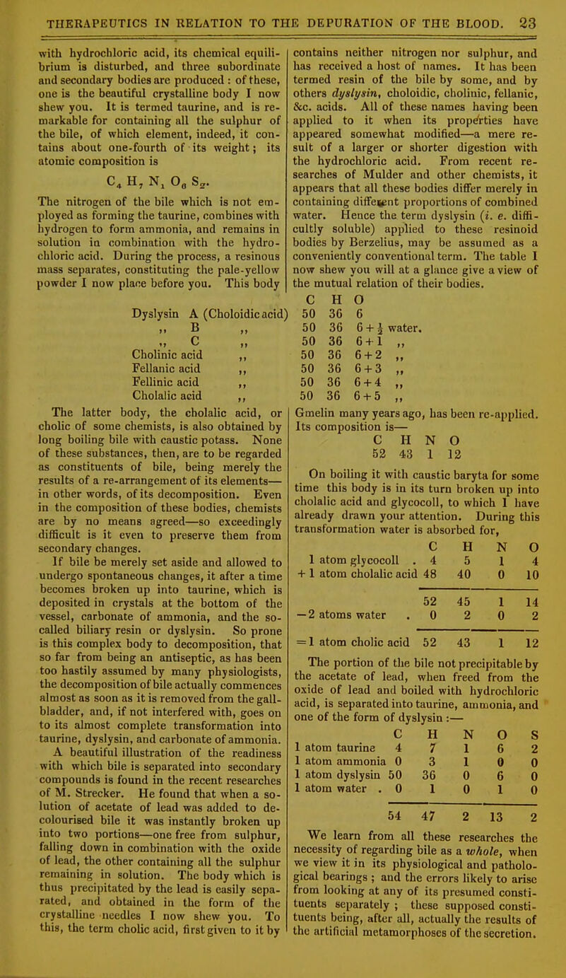 with hydrochloric acid, its chemical equili- brium is disturbed, and three subordinate and secondary bodies are produced : of these, one is the beautiful crystalline body I now shew you. It is termed taurine, and is re- markable for containing all the sulphur of the bile, of which element, indeed, it con- tains about one-fourth of its weight; its atomic composition is C O0 S2. The nitrogen of the bile which is not em- ployed as forming the taurine, combines with hydrogen to form ammonia, and remains in solution in combination with the hydro- chloric acid. During the process, a resinous mass separates, constituting the pale-yellow powder I now place before you. This body Dyslysin A (Choloidic acid) n B >» »> C ,, Cholinic acid ,, Fellanic acid ,, Fellinic acid ,, Cholalic acid The latter body, the cholalic acid, or cholic of some chemists, is also obtained by long boiling bile with caustic potass. None of these substances, then, are to be regarded as constituents of bile, being merely the results of a re-arrangement of its elements— in other words, of its decomposition. Even in the composition of these bodies, chemists are by no means agreed—so exceedingly difficult is it even to preserve them from secondary changes. If bile be merely set aside and allowed to undergo spontaneous changes, it after a time becomes broken up into taurine, which is deposited in crystals at the bottom of the vessel, carbonate of ammonia, and the so- called biliary resin or dyslysin. So prone is this complex body to decomposition, that so far from being an antiseptic, as has been too hastily assumed by many physiologists, the decomposition of bile actually commences almost as soon as it is removed from the gall- bladder, and, if not interfered with, goes on to its almost complete transformation into taurine, dyslysin, and carbonate of ammonia. A beautiful illustration of the readiness with which bile is separated into secondary compounds is found in the recent researches of M. Strecker. He found that when a so- lution of acetate of lead was added to de- colourised bile it was instantly broken up into two portions—one free from sulphur, falling down in combination with the oxide of lead, the other containing all the sulphur remaining in solution. The body which is thus precipitated by the lead is easily sepa- rated, and obtained in the form of the crystalline needles I now shew you. To this, the term cholic acid, first given to it by contains neither nitrogen nor sulphur, and has received a host of names. It has been termed resin of the bile by some, and by others dyslysin, choloidic, cholinic, fellanic, &c. acids. All of these names having been applied to it when its properties have appeared somewhat modified—a mere re- sult of a larger or shorter digestion with the hydrochloric acid. From recent re- searches of Mulder and other chemists, it appears that all these bodies differ merely in containing diffei^nt proportions of combined water. Hence the term dyslysin (i. e. diffi- cultly soluble) applied to these resinoid bodies by Berzelius, may be assumed as a conveniently conventional term. The table I now shew you will at a glance give a view of the mutual relation of their bodies. C H O 50 36 6 50 36 6 +1 water. 50 36 6+1 50 36 6 + 2 „ 50 36 6 + 3 „ 50 36 6 + 4 „ 50 36 6 + 5 „ Gmelin many years ago, has been re-applied. Its composition is— C H N O 52 43 1 12 On boiling it with caustic baryta for some time this body is in its turn broken up into cholalic acid and glycocoll, to which 1 have already drawn your attention. During this transformation water is absorbed for, C H N O 1 atom glycocoll . 4 5 1 4 + 1 atom cholalic acid 48 40 0 10 52 45 1 14 — 2 atoms water 0 2 0 2 = 1 atom cholic acid 52 43 1 12 The portion of the bile not precipitable by the acetate of lead, when freed from the oxide of lead and boiled with hydrochloric acid, is separated into taurine, ammonia, and one of the form of dyslysin : C H N O S 1 atom taurine 4 7 1 6 2 1 atom ammonia 0 3 1 0 0 1 atom dyslysin 50 36 0 6 0 1 atom water . 0 1 0 1 0 54 47 2 13 2 We learn from all these researches the necessity of regarding bile as a whole, when we view it in its physiological and patholo- gical bearings ; and the errors likely to arise from looking at any of its presumed consti- tuents separately ; these supposed consti- tuents being, after all, actually the results of the artificial metamorphoses of the secretion.