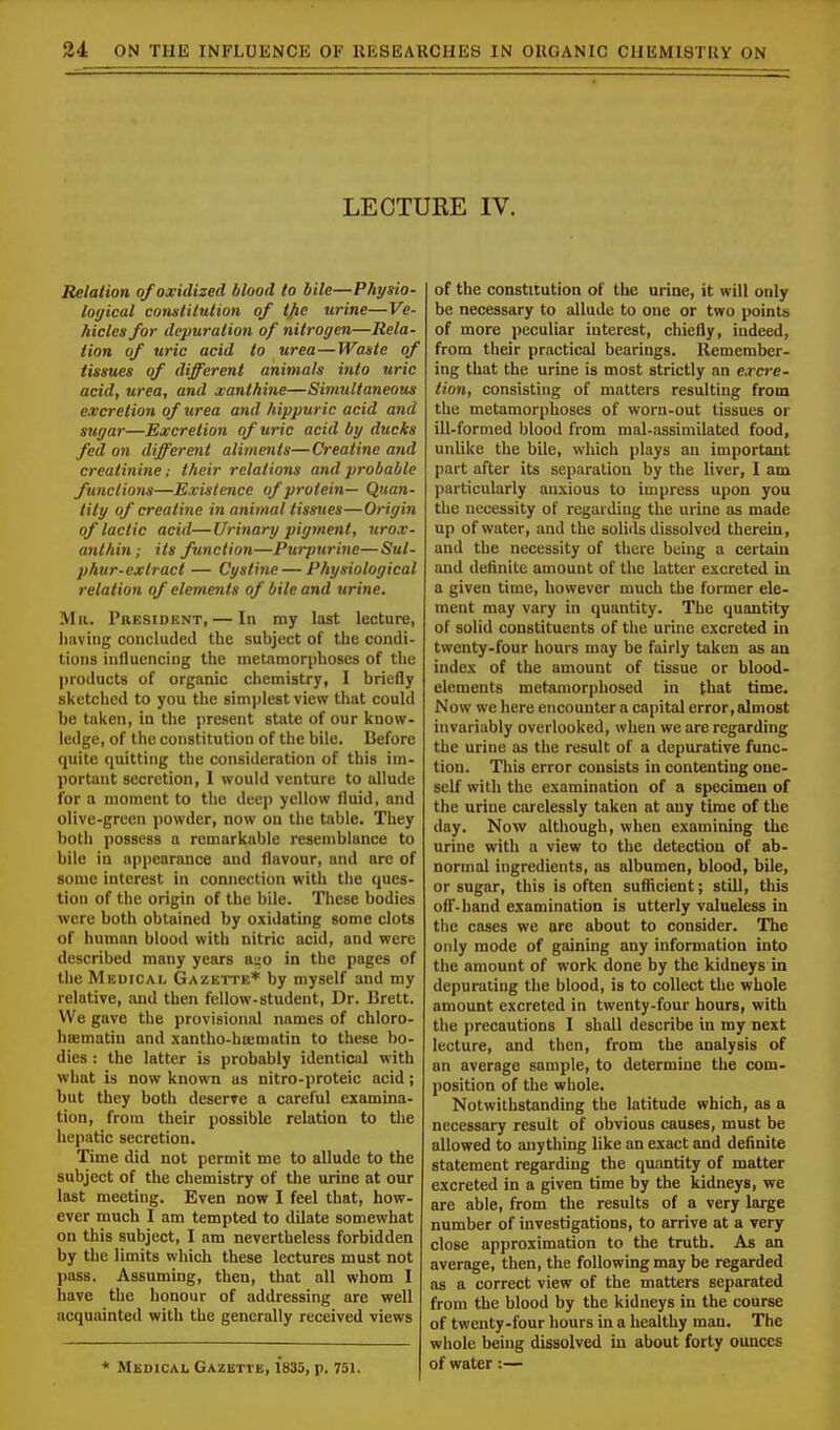 LECTURE IV. Relation of oxidized blood to bile—Physio- logical constitution of tjie urine—Ve- hicles for depuration of nitrogen—Rela- tion of uric acid to urea—Waste of tissues of different animals into uric acid, urea, and xanthine—Simultaneous excretion of urea and hippuric acid and sugar—Excretion of uric acid by ducks fed on different aliments—Creatine and creatinine; their relations and probable functions—Existence of protein— Quan- tity of creatine in animal tissues—Origin of lactic acid—Urinary pigment, urox- anthin; its function—Purpurine—Sul- phur-extract — Cystine — Physiological relation of elements of bile and urine. Ma. President, — In ray last lecture, having concluded the subject of the condi- tions influencing the metamorphoses of the products of organic chemistry, I briefly sketched to you the simplest view that could be taken, in the present state of our know- ledge, of the constitution of the bile. Before quite quitting the consideration of this im- portant secretion, I would venture to allude for a moment to the deep yellow fluid, and olive-green powder, now on the table. They both possess a remarkable resemblance to bile in appearance and flavour, and arc of some interest in connection with the ques- tion of the origin of the bile. These bodies were both obtained by oxidating some clots of human blood with nitric acid, and were described many years a^o in the pages of the Medical Gazette* by myself and my relative, and then fellow-student, Dr. Brett. We gave the provisional names of chloro- hsematin and xantho-hrematin to these bo- dies : the latter is probably identical with what is now known as nitro-proteic acid; but they both deserve a careful examina- tion, from their possible relation to the hepatic secretion. Time did not permit me to allude to the subject of the chemistry of the urine at our last meeting. Even now I feel that, how- ever much I am tempted to dilate somewhat on this subject, I am nevertheless forbidden by the limits which these lectures must not pass. Assuming, then, that all whom I have the honour of addressing are well acquainted with the generally received views * Medical Gazette, 1*835, p. 751. of the constitution of the urine, it will only be necessary to allude to one or two points of more peculiar interest, chiefly, indeed, from their practical bearings. Remember- ing that the urine is most strictly an excre- tion, consisting of matters resulting from the metamorphoses of worn-out tissues or ill-formed blood from mal-assimilated food, unlike the bile, which plays an important part after its separation by the liver, I am particularly anxious to impress upon you the necessity of regarding the urine as made up of water, and the solids dissolved therein, and the necessity of there being a certain and definite amount of the latter excreted in a given time, however much the former ele- ment may vary in quantity. The quantity of solid constituents of the urine excreted in twenty-four hours may be fairly taken as an index of the amount of tissue or blood- elements metamorphosed in that time. Now we here encounter a capital error, almost invariably overlooked, when we are regarding the urine as the result of a depurative func- tion. This error consists in contenting one- self with the examination of a specimen of the urine carelessly taken at any time of the day. Now although, when examining the urine with a view to the detection of ab- normal ingredients, as albumen, blood, bile, or sugar, this is often sufficient; still, this off-hand examination is utterly valueless in the cases we are about to consider. The only mode of gaining any information into the amount of work done by the kidneys in depurating the blood, is to collect the whole amount excreted in twenty-four hours, with the precautions I shall describe in my next lecture, and then, from the analysis of an average sample, to determine the com- position of the whole. Notwithstanding the latitude which, as a necessary result of obvious causes, must be allowed to anything like an exact and definite statement regarding the quantity of matter excreted in a given time by the kidneys, we are able, from the results of a very large number of investigations, to arrive at a very close approximation to the truth. As an average, then, the following may be regarded as a correct view of the matters separated from the blood by the kidneys in the course of twenty-four hours in a healthy man. The whole being dissolved in about forty ounces of water:—