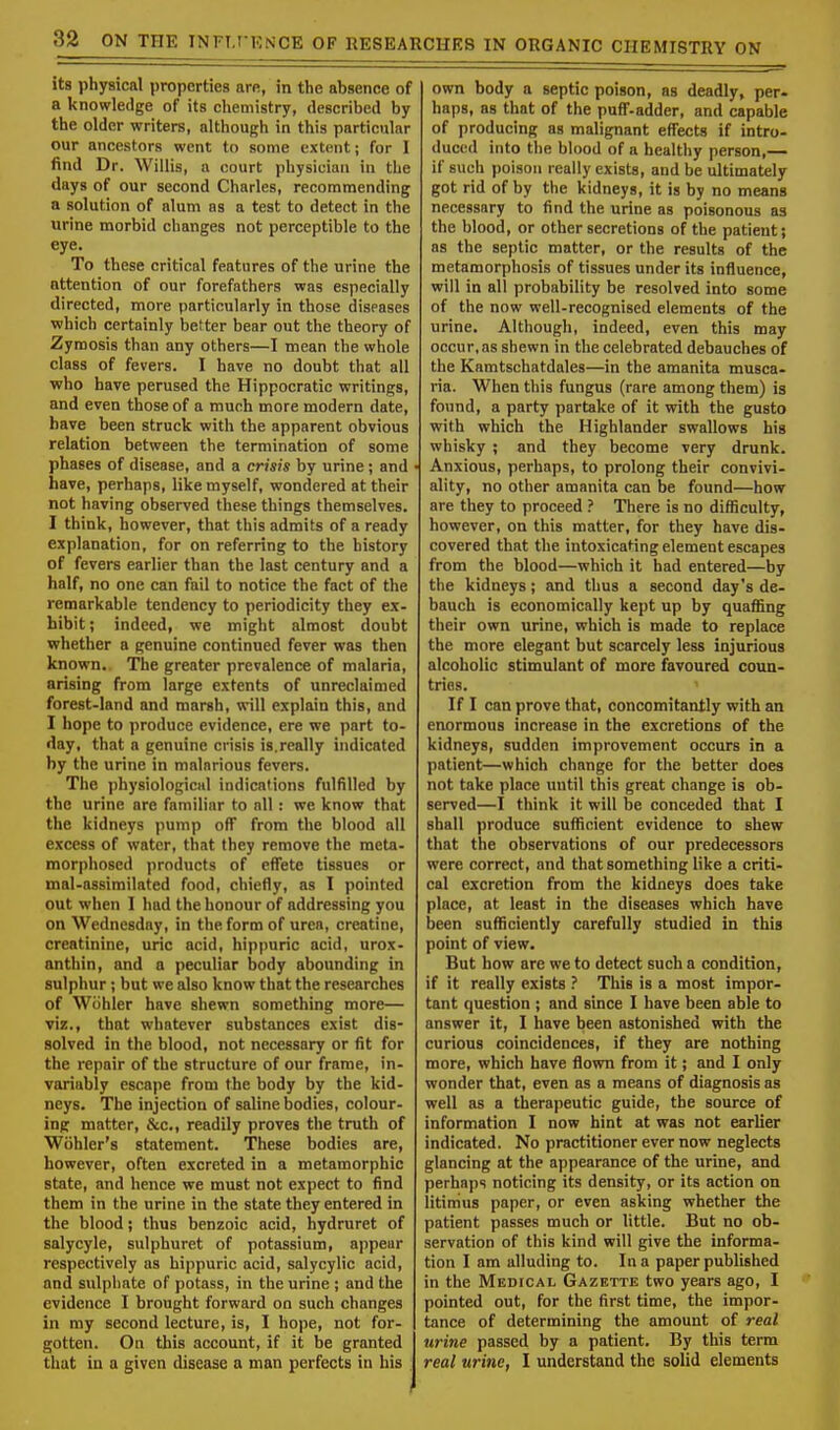 its physical properties are, in the ahsence of a knowledge of its chemistry, described by the older writers, although in this particular our ancestors went to some extent; for I find Dr. Willis, a court physician in the days of our second Charles, recommending a solution of alum as a test to detect in the urine morbid changes not perceptible to the eye. To these critical features of the urine the attention of our forefathers was especially directed, more particularly in those diseases which certainly better bear out the theory of Zymosis than any others—I mean the whole class of fevers. I have no doubt that all •who have perused the Hippocratic writings, and even those of a much more modern date, have been struck with the apparent obvious relation between the termination of some phases of disease, and a crisis by urine; and have, perhaps, like myself, wondered at their not having observed these things themselves. I think, however, that this admits of a ready explanation, for on referring to the history of fevers earlier than the last century and a half, no one can fail to notice the fact of the remarkable tendency to periodicity they ex- hibit ; indeed, we might almost doubt whether a genuine continued fever was then known.. The greater prevalence of malaria, arising from large extents of unreclaimed forest-land and marsh, will explain this, and I hope to produce evidence, ere we part to- day, that a genuine crisis is. really indicated by the urine in malarious fevers. The physiological indications fulfilled by the urine are familiar to all: we know that the kidneys pump off from the blood all excess of water, that they remove the meta- morphosed products of effete tissues or mal-assimilated food, chiefly, as I pointed out when I had the honour of addressing you on Wednesday, in the form of urea, creatine, creatinine, uric acid, hippuric acid, urox- anthin, and a peculiar body abounding in sulphur; but we also know that the researches of Wohler have shewn something more— viz., that whatever substances exist dis- solved in the blood, not necessary or fit for the repair of the structure of our frame, in- variably escape from the body by the kid- neys. The injection of saline bodies, colour- ing matter, &c, readily proves the truth of Wohler's statement. These bodies are, however, often excreted in a metamorphic state, and hence we must not expect to find them in the urine in the state they entered in the blood; thus benzoic acid, hydruret of salycyle, sulphuret of potassium, appear respectively as hippuric acid, salycylic acid, and sulphate of potass, in the urine ; and the evidence I brought forward on such changes in my second lecture, is, I hope, not for- gotten. Oo this account, if it be granted that in a given disease a man perfects in his own body a septic poison, as deadly, per- haps, as that of the puff-adder, and capable of producing as malignant effects if intro- duced into the blood of a healthy person,— if such poison really exists, and be ultimately got rid of by the kidneys, it is by no means necessary to find the urine as poisonous as the blood, or other secretions of the patient; as the septic matter, or the results of the metamorphosis of tissues under its influence, will in all probability be resolved into some of the now well-recognised elements of the urine. Although, indeed, even this may occur, as shewn in the celebrated debauches of the Kamtschatdales—in the amanita musca- ria. When this fungus (rare among them) is found, a party partake of it with the gusto with which the Highlander swallows his whisky ; and they become very drunk. Anxious, perhaps, to prolong their convivi- ality, no other amanita can be found—how are they to proceed ? There is no difficulty, however, on this matter, for they have dis- covered that the intoxicating element escapes from the blood—which it had entered—by the kidneys; and thus a second day's de- bauch is economically kept up by quaffing their own urine, which is made to replace the more elegant but scarcely less injurious alcoholic stimulant of more favoured coun- tries. If I can prove that, concomitantly with an enormous increase in the excretions of the kidneys, sudden improvement occurs in a patient—which change for the better does not take place until this great change is ob- served—I think it will be conceded that I shall produce sufficient evidence to shew that the observations of our predecessors were correct, and that something like a criti- cal excretion from the kidneys does take place, at least in the diseases which have been sufficiently carefully studied in this point of view. But how are we to detect such a condition, if it really exists ? This is a most impor- tant question ; and since I have been able to answer it, I have been astonished with the curious coincidences, if they are nothing more, which have flown from it; and I only wonder that, even as a means of diagnosis as well as a therapeutic guide, the source of information I now hint at was not earlier indicated. No practitioner ever now neglects glancing at the appearance of the urine, and perhaps noticing its density, or its action on litimus paper, or even asking whether the patient passes much or little. But no ob- servation of this kind will give the informa- tion I am alluding to. In a paper published in the Medical Gazette two years ago, I pointed out, for the first time, the impor- tance of determining the amount of real urine passed by a patient. By this term real urine, I understand the solid elements