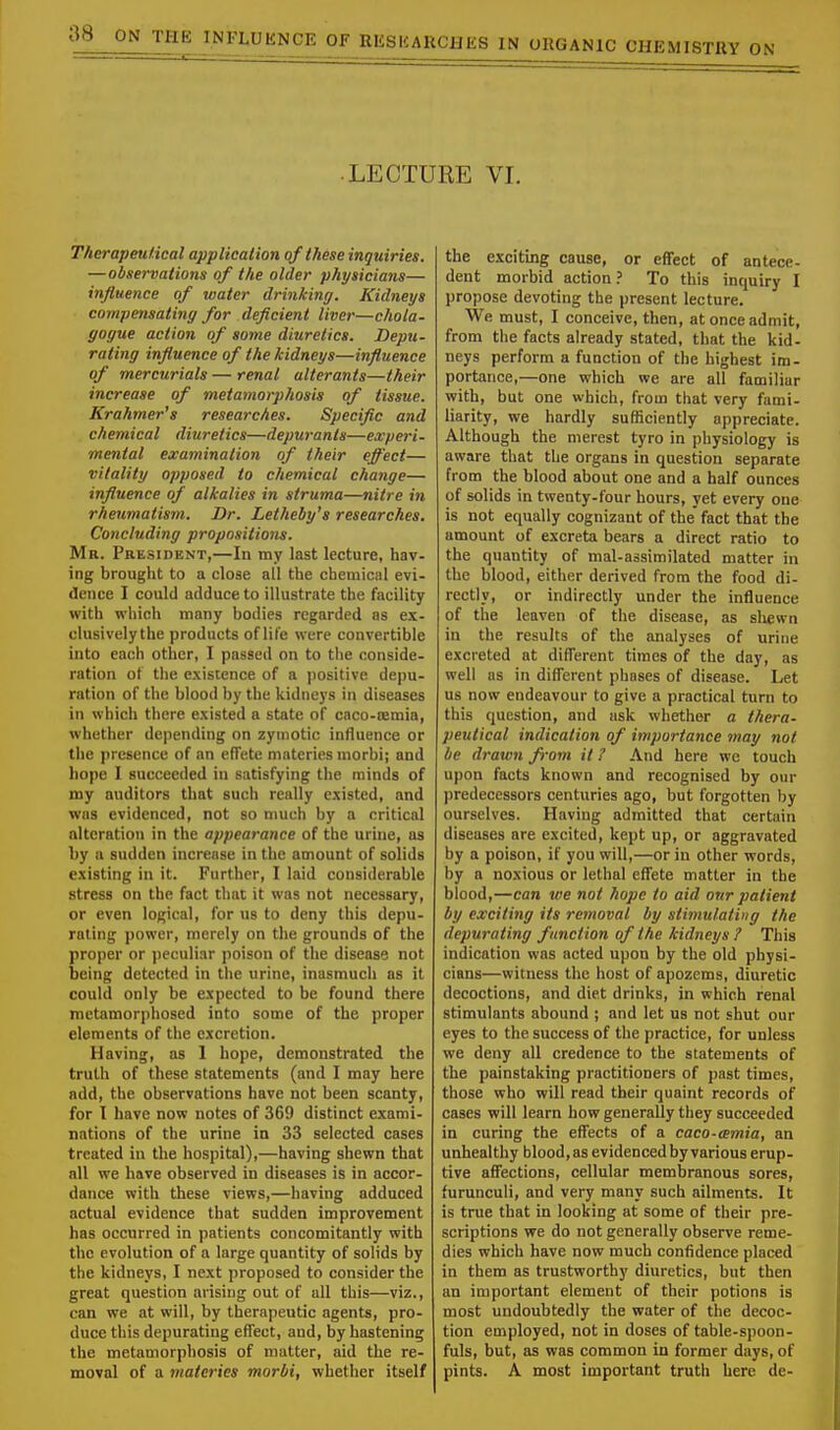 LECTURE VI. Therapeutical application of these inquiries. —observations of the older physicians— influence of water drinking. Kidneys compensating for deficient liver—chola- gogue action of some diuretics. Depu- rating influence of the kidneys—influence of mercurials — renal alterants—their increase of metamorphosis of tissue. Krahmer's researches. Specific and chemical diuretics—depuranls—experi- mental examination of their effect— vitality opposed to chemical change— influence of alkalies in struma—nitre in rheumatism. Dr. Letheby's researches. Concluding propositions. Mr. President,—In my last lecture, hav- ing brought to a close all the chemical evi- dence I could adduce to illustrate the facility with which many bodies regarded as ex- clusivelythe products of life were convertible into each other, I passed on to the conside- ration of the existence of a positive depu- ration of the blood by the kidneys in diseases in which there existed a state of caco-cemia, whether depending on zymotic influence or the presence of an effete materies morbi; and hope I succeeded in satisfying the minds of my auditors that such really existed, and was evidenced, not so much by a critical alteration in the appearance of the urine, as by a sudden increase in the amount of solids existing in it. Further, I laid considerable stress on the fact that it was not necessary, or even logical, for us to deny this depu- rating power, merely on the grounds of the proper or peculiar poison of the disease not being detected in the urine, inasmuch as it could only be expected to be found there metamorphosed into some of the proper elements of the excretion. Having, as I hope, demonstrated the truth of these statements (and I may here add, the observations have not been scanty, for I have now notes of 369 distinct exami- nations of the urine in 33 selected cases treated in the hospital),—having shewn that all we have observed in diseases is in accor- dance with these views,—having adduced actual evidence that sudden improvement has occurred in patients concomitantly with the evolution of a large quantity of solids by the kidneys, I next proposed to consider the great question arising out of all this—viz., can we at will, by therapeutic agents, pro- duce this depurating effect, and, by hastening the metamorphosis of matter, aid the re- moval of a materies morbi, whether itself the exciting cause, or effect of antece- dent morbid action ? To this inquiry I propose devoting the present lecture. We must, I conceive, then, at once admit, from the facts already stated, that the kid- neys perform a function of the highest im- portance,—one which we are all familiar with, but one which, from that very fami- liarity, we hardly sufficiently appreciate. Although the merest tyro in physiology is aware that the organs in question separate from the blood about one and a half ounces of solids in twenty-four hours, yet every one is not equally cognizant of the fact that the amount of excreta bears a direct ratio to the quantity of mal-assimilated matter in the blood, either derived from the food di- rectly, or indirectly under the influence of the leaven of the disease, as shewn in the results of the analyses of uritie excreted at different times of the day, as well as in different phases of disease. Let us now endeavour to give a practical turn to this question, and ask whether a thera- peutical indication of importance may not be drawn from it ? And here we touch upon facts known and recognised by our predecessors centuries ago, but forgotten by ourselves. Having admitted that certain diseases are excited, kept up, or aggravated by a poison, if you will,—or in other words, by a noxious or lethal effete matter in the blood,—can we not hope to aid our patient by exciting its removal by stimulating the depurating function of the kidneys ? This indication was acted upon by the old physi- cians—witness the host of apozems, diuretic decoctions, and diet drinks, in which renal stimulants abound ; and let us not shut our eyes to the success of the practice, for unless we deny all credence to the statements of the painstaking practitioners of past times, those who will read their quaint records of cases will learn how generally they succeeded in curing the effects of a caco-amia, an unhealthy blood, as evidenced by various erup- tive affections, cellular membranous sores, furunculi, and very many such ailments. It is true that in looking at some of tbeir pre- scriptions we do not generally observe reme- dies which have now much confidence placed in them as trustworthy diuretics, but then an important element of their potions is most undoubtedly the water of the decoc- tion employed, not in doses of table-spoon- fuls, but, as was common in former days, of pints. A most important truth here de-