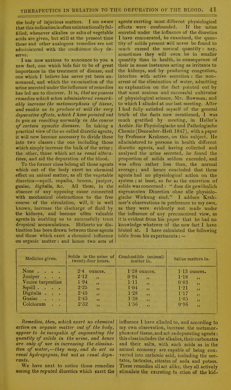 the body of injurious matters. I am aware that this indication is often unintentionally ful- filled, whenever alkalies or salts of vegetable acids are given, but still at the present time these and other analogous remedies are not administered with the confidence they de- serve. I am now anxious to announce to you a new fact, one which bids fair to be of great importance in the treatment of disease, and one which I believe has never yet been an- nounced, and which the examination of the urine secreted under the influence of remedies has led me to discover. It is, that we possess remedies which when administered remark- ably increase the metamorphosis of tissue, and enable us to produce at will the very depurative effects, which I have pointed out to you as resulting normally in the course of certain zymotic diseases. In taking a practical view of the so-called diuretic agents, it will now become necessary to divide these into two classes : the one including those which simply increase the bulk of the urine ; the other, those which act as renal altera- tives, and aid the depuration of the blood. To the former class belong all those agents which out of the body exert no chemical effect on animal matter, as all the vegetable diuretics—squill, copaiba, broom, juniper, guaiac, digitalis, &c. All these, in the absence of any opposing cause connected with mechanical obstructions to the free course of the circulation, will, it is well known, increase the discharge of fluid by the kidneys, and become often valuable agents in enabling us to successfully treat dropsical accumulations. Hitherto no dis- tinction has been drawn between these agents and those which exert a chemical influence on organic matter : and hence two sets of agents exerting most different physiological effects were confounded. If the urine secreted under the influence of the diuretics I have enumerated, be examined, the quan- tity of solids present will never be found to much exceed the normal quantity : nay, sometimes they will even be in smaller quantity than in health, in consequence of their in some instances acting as irritants to the kidneys, and by producing congestion, interfere with active secretion : the non- arrest of the elimination of water, admitting au explanation on the fact pointed out by that most zealous and successful cultivator of physiological science, Mr. Bowman, and to which I alluded at our last meeting. After 1 had fully satisfied myself of the general truth of the facts now mentioned, I was much gratified by meeting, in Heller's Archiv. fiir Physiologische und Pathologische Chemie (December-Heft 1847), with a paper by Professor Krahmer, on this subject. He administered to persons in health different diuretic agents, aud having collected and analysed the urine secreted, he found the proportion of solids seldom exceeded, and was often rather less than, the normal average; and hence concluded that these agents had no physiological action on the system ; at least, so far as the excretion of solids was concerned :  dass die gewbhnlich sogenannten Diuretica ohne alle physiolo- gische Wirkung sind. I adduce Krah- mer's observations in preference to my own, as they were evidently not made under the influence of any preconceived view, as it is evident from his paper that he had no knowledge whatever of the new fact I have hinted at. I have calculated the following table from his experiments : — Medicine given. Solids in the urine of twenty-four hours. Combustible (animal) matter in. Saline matters in. None .... Juniper . . . Venice turpentine Squill .... Digitalis . . . Guaiac . . . Colchicum . . 2*4 ounces. 2-12 „ 194 „ 2-25 „ 2-45 „ 2-43 „ 2-32 „ l-28 ounces. 0 94 „ 1-11 „ 1-04 „ 1-28 „ 1-38 „ 1-36 „ T13 ounces. 1-18 „ 083 1-21 1-17 „ 1-03 „ 0-96 „ Remedies, then, which exert no chemical action on organic matter out of the body, appear to be incapable of augmenting the quantity of solids in the urine, and hence are only of use in increasing the elimina- tion of water,—they may, and do act as renal hydragogues, but not as renal depu- rants. We have next to notice those remedies among the reputed diuretics which exert the influence I have alluded to, and according to my own observation, increase the metamor- phosesof tissue, and act as depurating agents: this classincludes the alkalies, theircarbonates and their salts, with such acids as in the animal economy are capable of being con- verted into carbonic acid, including the ace- tates, tartrates, citrates of soda and potass. These remedies all act alike, they all actively stimulate the excreting fu ction of the kid-